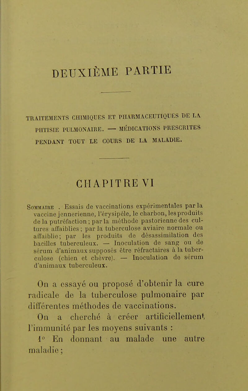 DEUXIÈME PARTIE TRAITEMENTS CHIMIQUES ET PITARMÂCEUTIQUES DE LA PHTISIE PULMONAIRE. — MÉDICATIONS PRESCRITES PENDANT TOUT LE COURS DE LA MALADIE. CHAPITRE VI Sommaire . Essais de vaccinations expérimentales par la vaccine jonnerienne, l'érysipèle, le charbon, les produits de la putréfaction; par la méthode pastorienne des cul- tures affaiblies ; par la tuberculose aviaire normale ou affaiblie; par les produits de désassimilation des bacilles tuberculeux. — Inoculation de sang ou de sérum d'animaux supposés être réfractaires à la tuber- culose (chien et chèvre). — Inoculation de sérum d'animaux tuberculeux. On a essaye ou proposé d'obtenir la cure radicale de la tuberculose pulmonaire par différentes méthodes de vaccinations. On a chercbc à créer artificiellement, l'immunité par les moyens suivants : 1^ En donnant au malade une autre maladie ;