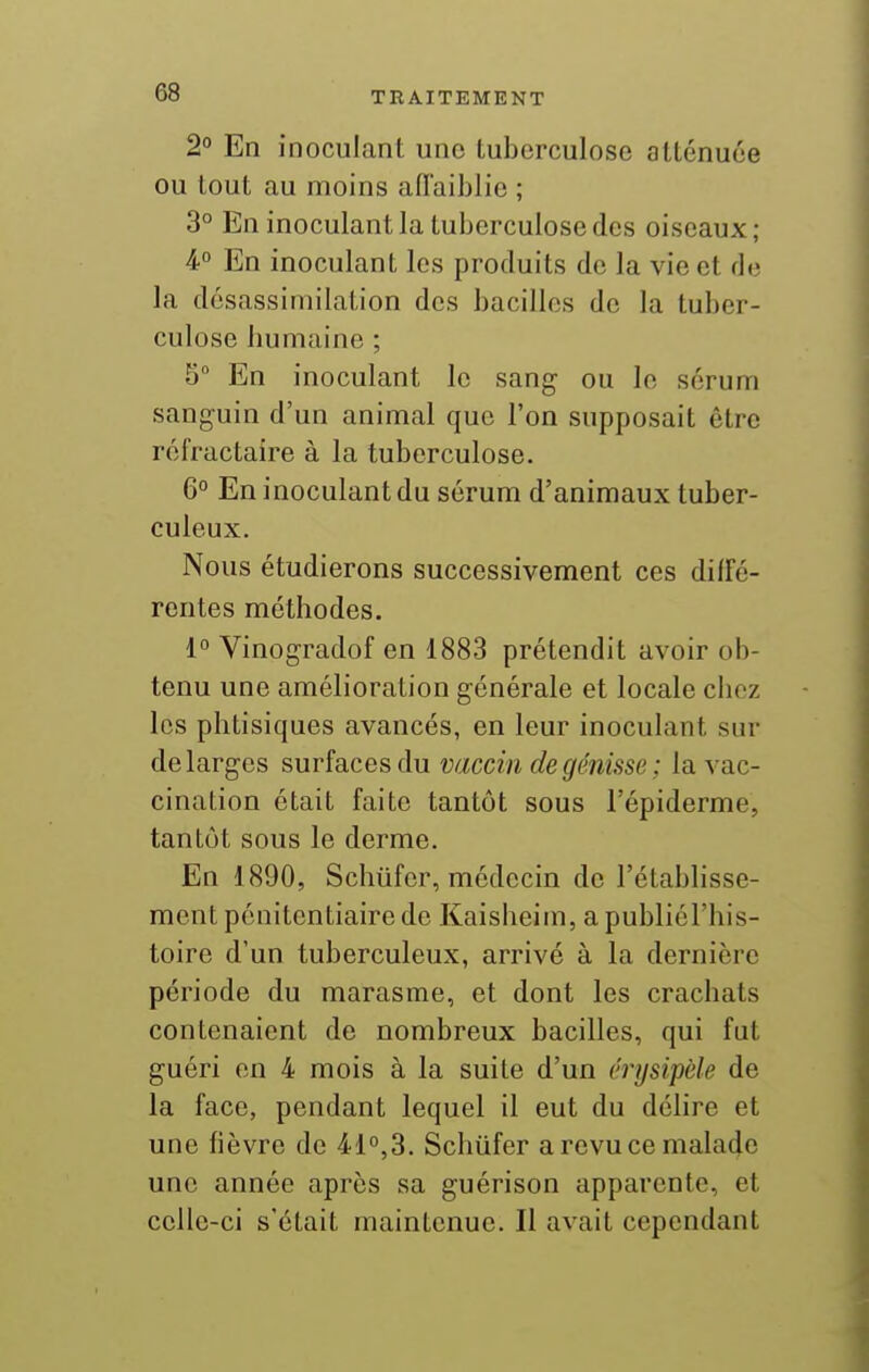 2 En inoculant une tuberculose atténuée ou tout au moins afl'aiblie ; 3° En inoculant la tuberculose des oiseaux; à° En inoculant les produits de la vie et de la désassimilation des bacilles de la tuber- culose bumaine ; 5° En inoculant le sang ou lo sérum sanguin d'un animal que l'on supposait être réfractaire à la tuberculose. 6° En inoculant du sérum d'animaux tuber- culeux. Nous étudierons successivement ces diffé- rentes méthodes. 1° Vinogradof en 1883 prétendit avoir ob- tenu une amélioration générale et locale chez les phtisiques avancés, en leur inoculant sur de larges surfaces du vaccin de génisse ; la vac- cination était faite tantôt sous i'épiderme, tantôt sous le derme. En 1890, Schufcr, médecin de l'établisse- ment pénitentiaire de Kaisheim, apubliél'his- toire d'un tuberculeux, arrivé à la dernière période du marasme, et dont les crachats contenaient de nombreux bacilles, qui fut guéri en 4 mois à la suite d'un érysipèle de la face, pendant lequel il eut du délire et une fièvre de 41°,3. Schiifer a revu ce malade une année après sa guérison apparente, et celle-ci s'était maintenue. Il avait cependant