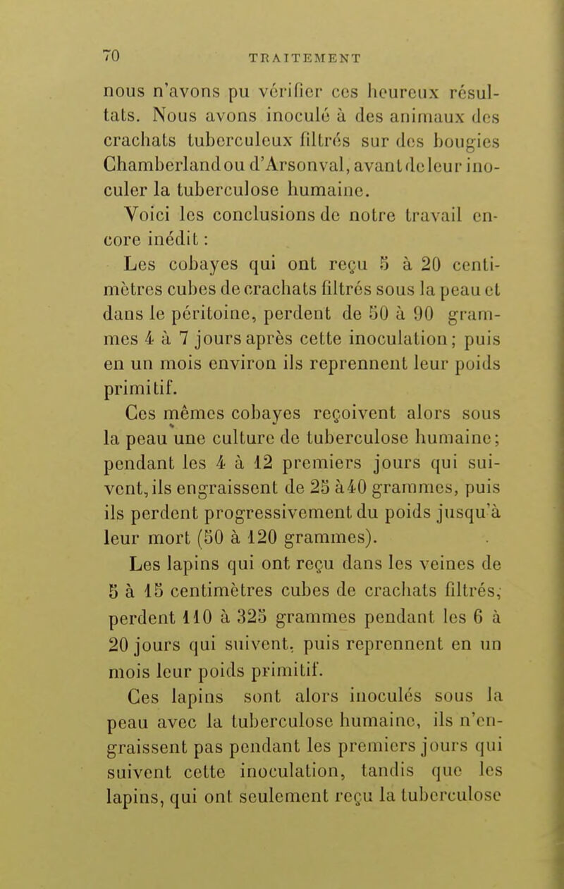 nous n'avons pu vérifier ces heureux résul- tats. Nous avons inoculé à des animaux des crachats tuberculeux filtrés sur dos bougies Chamberlandou d'Arsonval, avantdelcur ino- culer la tuberculose humaine. Voici les conclusions de notre travail en- core inédit : Les cobayes qui ont reçu 5 à 20 centi- mètres cubes de crachats filtrés sous la peau et dans le péritoine, perdent de 50 à 90 gram- mes 4 à 7 jours après cette inoculation; puis en un mois environ ils reprennent leur poids primitif. Ces mêmes cobayes reçoivent alors sous la peau une culture de tuberculose humaine; pendant les 4 à 12 premiers jours qui sui- vent, ils engraissent de 25 à40 grammes, puis ils perdent progressivement du poids jusqu'à leur mort (50 à 120 grammes). Les lapins qui ont reçu dans les veines de 5 à 15 centimètres cubes de crachats filtrés, perdent 110 à 325 grammes pendant les 6 à 20 jours qui suivent, puis reprennent en un mois leur poids primitif. Ces lapins sont alors inoculés sous la peau avec la tuberculose humaine, ils n'en- graissent pas pendant les premiers jours qui suivent cette inoculation, tandis que les lapins, qui ont seulement reçu la tuberculose