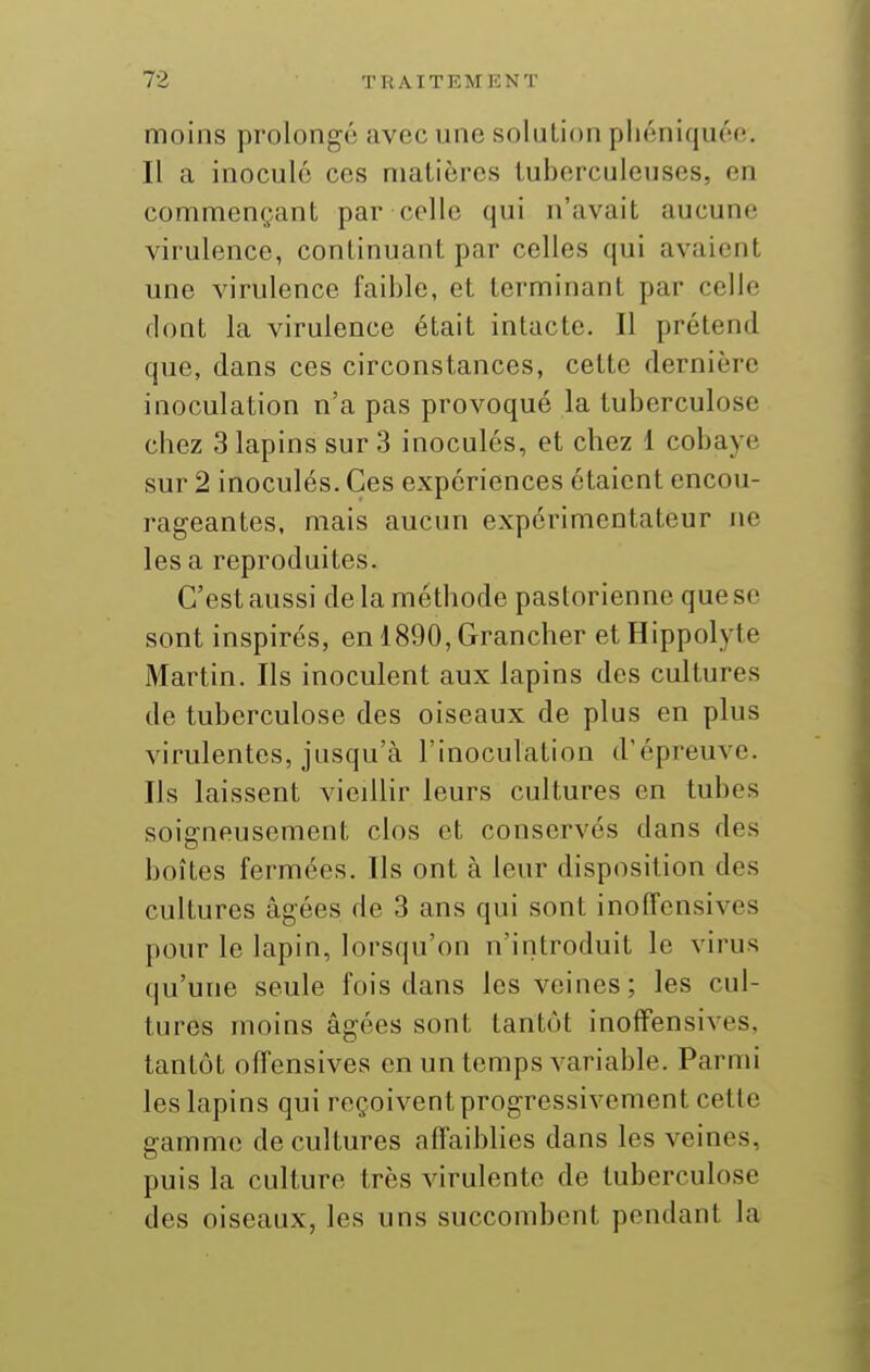 moins prolongé avec une solution pliéniquée. Il a inoculé ces matières tuberculeuses, en commençant par celle qui n'avait aucune virulence, continuant par celles qui avaient une virulence faible, et terminant par celle dont la virulence était intacte. Il prétend que, dans ces circonstances, cette dernière inoculation n'a pas provoqué la tuberculose chez 3 lapins sur 3 inoculés, et chez 1 cobaye sur 2 inoculés. Ces expériences étaient encou- rageantes, mais aucun expérimentateur ne les a reproduites. C'est aussi de la méthode pastorienne que se sont inspirés, en 1890, Grancher et Hippolyte Martin. Ils inoculent aux lapins des cultures de tuberculose des oiseaux de plus en plus virulentes, jusqu'à l'inoculation d'épreuve. Ils laissent vieillir leurs cultures en tubes soigneusement clos et conservés dans des boîtes fermées. Ils ont à leur disposition des cultures âgées de 3 ans qui sont inoffensives pour le lapin, lorsqu'on n'introduit le virus qu'une seule fois dans les veines; les cul- tures moins âgées sont tantôt inoffensives, tantôt offensives en un temps variable. Parmi les lapins qui reçoivent progressivement cette gamme de cultures affaiblies dans les veines, puis la culture très virulente de tuberculose des oiseaux, les uns succombent pendant la