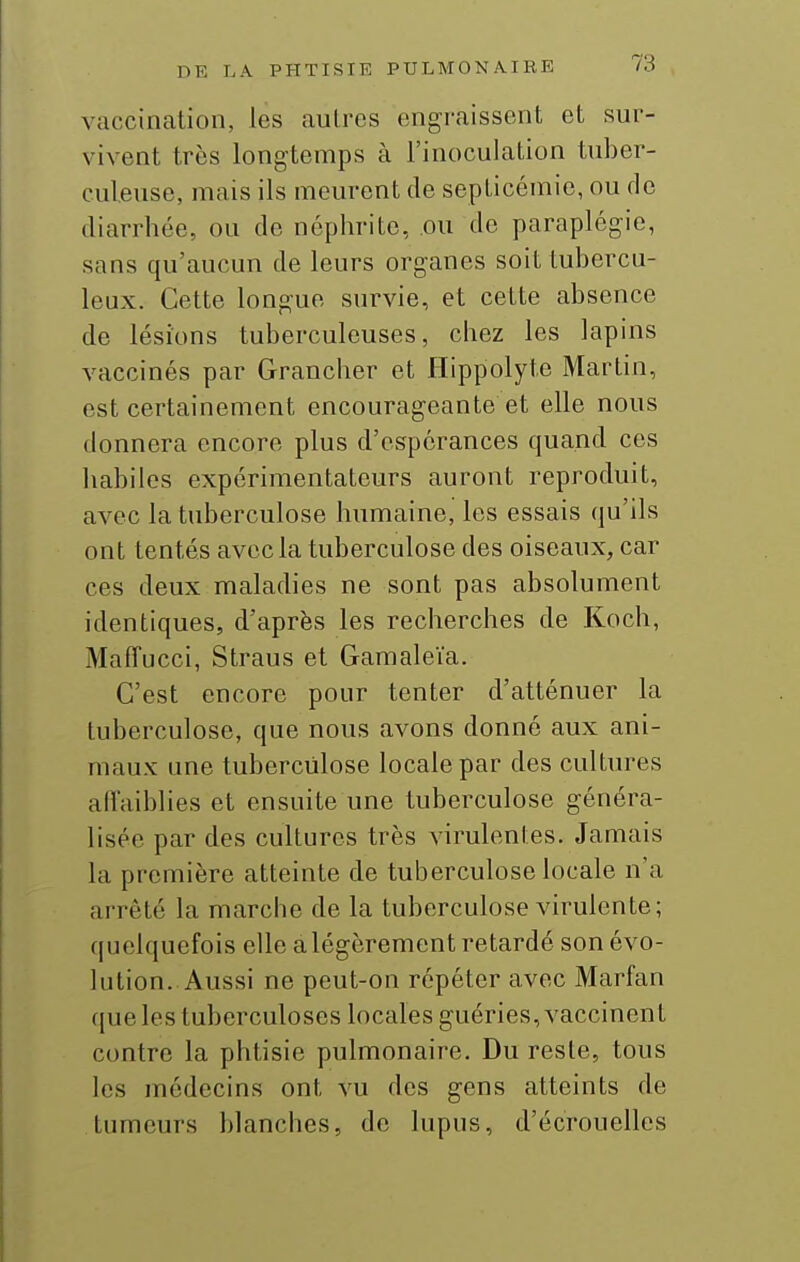 vaccination, les aulres engraissent et sur- vivent très longtemps à l'inoculation tuber- culeuse, mais ils meurent de sepLicémie, ou de diarrhée, ou de néphrite, ou de paraplégie, sans qu'aucun de leurs organes soit tubercu- leux. Cette longue survie, et cette absence de lésions tuberculeuses, chez les lapins vaccinés par Grancher et Hippolyte Martin, est certainement encourageante et elle nous donnera encore plus d'espérances quand ces habiles expérimentateurs auront reproduit, aA-ec la tuberculose humaine, les essais qu'ils ont tentés avec la tuberculose des oiseaux, car ces deux maladies ne sont pas absolument identiques, d'après les recherches de Koch, MafTucci, Straus et Gamaleïa. C'est encore pour tenter d'atténuer la tuberculose, que nous avons donné aux ani- maux une tuberculose locale par des cultiu^es aiïaiblies et ensuite une tuberculose généra- lisée par des cultures très virulentes. Jamais la première atteinte de tuberculose locale n'a arrêté la marche de la tuberculose virulente; quelquefois elle a légèrement retardé son évo- lution. Aussi ne peut-on répéter avec Marfan que les tuberculoses locales guéries, vaccinent contre la phtisie pulmonaire. Du reste, tous les médecins ont vu des gens atteints de tumeurs blanches, de lupus, d'écrouellcs