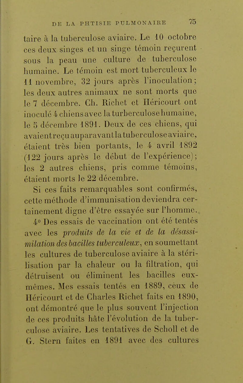 taire à la tuberculose aviaire. Le 10 octobre ces deux singes et un singe témoin reçurent sous la peau une culture de tuberculose humaine. Le témoin est mort tuberculeux le M novembre, 32 jours après l'inoculation; les deux autres animaux ne sont morts que le 7 décembre. Ch. Richet et Iléricourt ont inocule 4 chiens avec la turberculose humaine, le S décembre 1891. Deux de ces chiens, qui avaientreçuauparavantla tuberculose aviaire, étaient très bien portants, le 4 avril 1892 (122 jours après le début de l'expérience); les 2 autres chiens, pris comme témoins, étaient morts le 22 décembre. Si ces faits remarquables sont confirmés, cette méthode d'immunisation deviendra cer- tainement digne d'être essayée sur l'homme. 4° Des essais de vaccination ont été tentés avec les produits de la vie et de la désassi- milation des bacilles tuberculeux, en soumettant les cultures de tuberculose aviaire à la stéri- hsation par la chaleur ou la fdtration, qui détruisent ou éhminent les bacilles eux- mêmes. Mes essais tentés en 1889, cèux de Héricourt et de Charles Richet faits en 1890, ont démontré que le plus souvent l'injection de ces produits hâte l'évolution de la tuber- culose aviaire. Les tentatives de ScboU et de G. Stern faites en 1891 avec des cultures