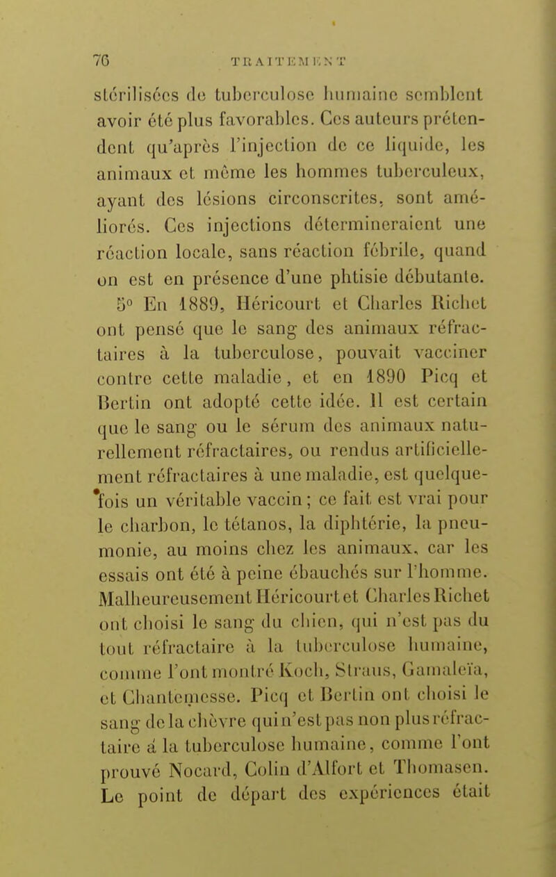 slorilisocs flo tuberculose humaine semblent avoir été plus favorables. Ces auteurs préten- dent qu'après rinjection de ce liquide, les animaux et môme les hommes tuberculeux, ayant des lésions circonscrites, sont amé- liorés. Ces injections détermineraient une réaction locale, sans réaction fébrile, quand on est en présence d'une phtisie débutante. 5« En 1889, Héricourt et Charles Richet ont pensé que le sang des animaux réfrac- taires à la tuberculose, pouvait vacciner contre cette maladie, et en 1890 Picq et Berlin ont adopté cette idée. 11 est certain que le sang ou le sérum des animaux natu- rellement réfractaires, ou rendus artilicielle- ment réfractaires à une maladie, est quelque- *fois un véritable vaccin ; ce fait est vrai pour le charbon, le tétanos, la diphtérie, la pneu- monie, au moins chez les animaux, car les essais ont été à peine ébauchés sur l'homme. Malheureusement Héricourt et Charles Richet ont choisi le sang du chien, qui n'est pas du tout réfractaire à la tuberculose humaine, comme l'ont montré Koch, Sli'aus, Gamaleïa, et Cliantcnicsse. Picq et Bertin ont choisi le sang delà chèvre qui n'est pas non plus réfrac- taire â la tuberculose humaine, comme l'ont prouvé Nocard, Colin d'Alfort et ïhomasen. Le point de dépaii des expériences était