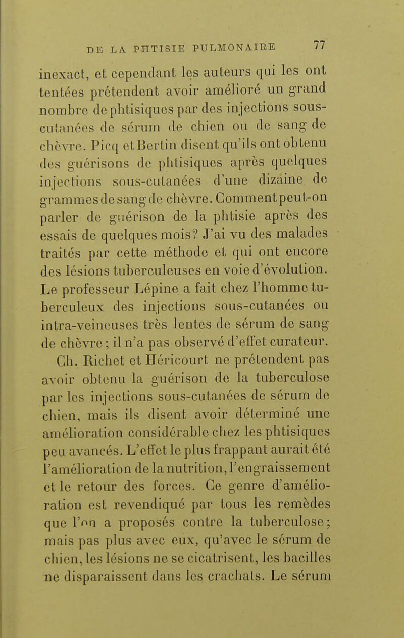 inexact, et cependant les auteurs qui les ont tentées prétendent avoir amélioré un grand nombre de phtisiques par des injections sous- cutanées de sérum de chien ou de sang de chèvre. Picq etBcrtin disent qu'ils ont obtenu des guérisons de phtisiques après quelques injections sous-cutanées d'une dizaine de grammes de sang de chèvre. Comment peut-on parler de guérison de la phtisie après des essais de quelques mois? J'ai vu des malades traités par cette méthode et qui ont encore des lésions tuberculeuses en voie d'évolution. Le professeur Lépine a fait chez l'homme tu- berculeux des injections sous-cutanées ou intra-veineuses très lentes de sérum de sang de chèvre ; il n'a pas observé d'effet curateur. Ch. Richet et Uéricourt ne prétendent pas avoir obtenu la guérison de la tuberculose par les injections sous-cutanées de sérum de chien, mais ils disent avoir déterminé une amélioration considérable chez les phtisiques peu avancés. L'ctTet le plus frappant aurait été l'amélioration de la nutrition, l'engraissement et le retour des forces. Ce genre d'amélio- ration est revendiqué par tous les remèdes que l'on a proposés contre la tuberculose; mais pas plus avec eux, qu'avec le sérum de chien, les lésions ne se cicatrisent, les bacilles ne disparaissent dans les crachats. Le sérum
