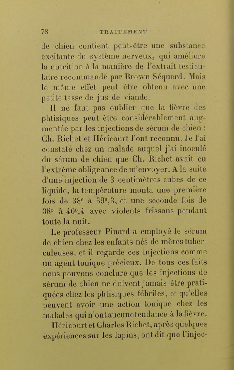 do chien contienL pcuL-ôlre une substance excitante du système nerveux, qui améliore la nutrition à la manière de l'extrait leslicu- laire recommandé par Brown Séquard. Mais le même effet peut être obtenu avec une petite tasse de jus de viande. Il ne faut pas oublier que la fièvre des phtisiques peut être considérablement aug- mentée par les injections de sérum de chien : Ch. Richet et Héricourt l'ont reconnu. Je l'ai constaté chez un malade auquel j'ai inocule du sérum de chien que Ch. Richet avait eu l'extrême obligeance de m'envoyer. A la suite d'une injection de 3 centimètres cubes de ce liquide, la température monta une première fois de 38° à 39'',3, et une seconde fois de 38° à 40°,4 avec violents frissons pendant toute la nuit. Le professeur Pinard a employé le sérum de chien chez les enfants nés de mères tuber- culeuses, et il regarde ces injections comme un agent tonique précieux. De tous ces faits nous pouvons conclure que les injections de sérum de chien ne doivent jamais être prati- quées chez les phtisiques fébriles, et qu'elles peuvent avoir une action tonique chez les malades quin'ontaucunetcndance àlafièvre. Héricourtet Charles Richet, après quelques expériences sur les lapins, ont dit que i'injec-