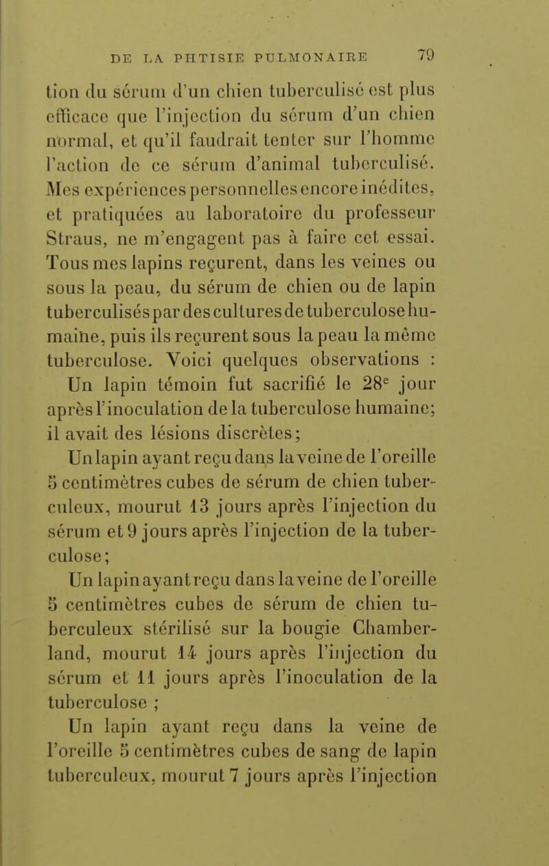 tion du sérum d'un chien tuberculisô est plus efficace que l'injection du sérum d'un chien normal, et qu'il faudrait tenter sur l'homme l'action de ce sérum d'animal tuberculisé. Mes expériences personnelles encore inédites, et pratiquées au laboratoire du professeur Straus, ne m'engagent pas à faire cet essai. Tous mes lapins reçurent, dans les veines ou sous la peau, du sérum de chien ou de lapin tuberculisés par des cultures de tuberculose hu- maine, puis ils reçurent sous la peau la même tuberculose. Voici quelques observations : Un lapin témoin fut sacrifié le 28^ jour après l'inoculation de la tuberculose humaine; il avait des lésions discrètes; Un lapin ayant reçu dans la veine de l'oreille 5 centimètres cubes de sérum de chien tuber- culeux, mourut 13 jours après l'injection du sérum et 9 jours après l'injection de la tuber- culose; Un lapin ayant reçu dans la veine de l'oreille 5 centimètres cubes de sérum de chien tu- berculeux stérilisé sur la bougie Chamber- land, mourut 14 jours après l'injection du sérum et 11 jours après l'inoculation de la tuberculose ; Un lapin ayant reçu dans la veine de l'oreille S centimètres cubes de sang de lapin tuberculeux, mourut? jours après l'injection