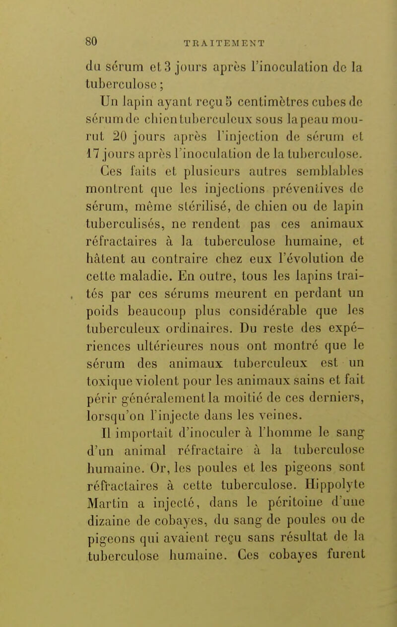 du sérum et 3 jours après l'inoculalion de la tuberculose ; Un lapin ayant reçu S centimètres cubes de sérunuic chientubcrculeux sous lapeau mou- rut 20 jours après l'injection de sérum et 17 jours après l'inoculation de la tuberculose. Ces laits et plusieurs autres semblables montrent que les injections préventives de sérum, même stérilisé, de chien ou de lapin tuberculisés, ne rendent pas ces animaux réfractaires à la tuberculose humaine, et hâtent au contraire chez eux l'évolution de cette maladie. En outre, tous les lapins trai- tés par ces sérums meurent en perdant un poids beaucoup plus considérable que les tuberculeux ordinaires. Du reste des expé- riences ultérieures nous ont montré que le sérum des animaux tuberculeux est un toxique violent pour les animaux sains et fait périr généralement la moitié de ces derniers, lorsqu'on l'injecte dans les veines. Il importait d'inoculer à l'homme le sang d'un animal réfractaire à la tuberculose humaine. Or, les poules et les pigeons sont réfractaires à cette tuberculose. Hippolyte Martin a injecté, dans le péritoine d'une dizaine de cobayes, du sang de poules ou de pigeons qui avaient reçu sans résultat de la tuberculose humaine. Ces cobayes furent