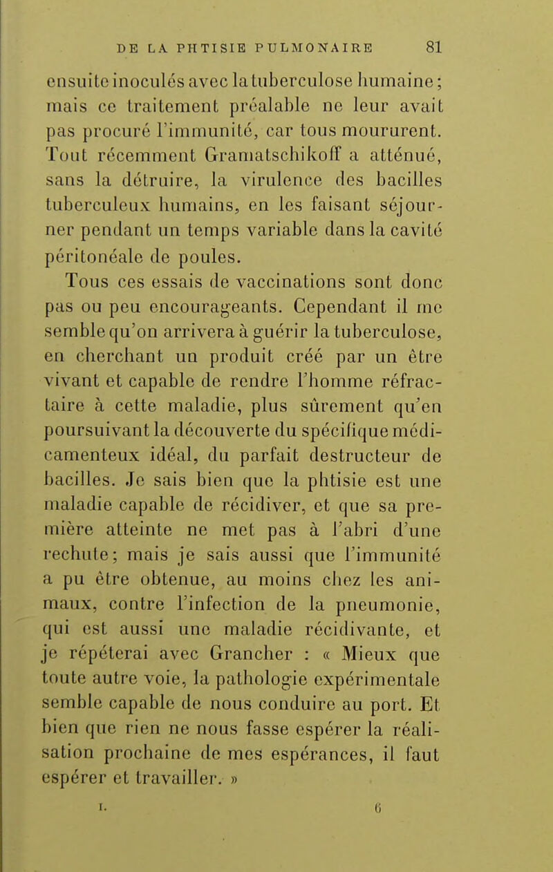 ensuite inoculés avec la tuberculose humaine; mais ce traitement préalable ne leur avait pas procuré l'immunité, car tous moururent. Tout récemment Gramatschikoff a atténué, sans la détruire, la virulence des bacilles tuberculeux humains, en les faisant séjour- ner pendant un temps variable dans la cavité péritonéale de poules. Tous ces essais de vaccinations sont donc pas ou peu encourai^^eants. Cependant il me semble qu'on arrivera à guérir la tuberculose, en cherchant un produit créé par un être vivant et capable de rendre l'homme réfrac- taire à cette maladie, plus sûrement qu'en poursuivant la découverte du spécihque médi- camenteux idéal, du parfait destructeur de bacilles. Je sais bien que la phtisie est une maladie capable de récidiver, et que sa pre- mière atteinte ne met pas à l'abri d'une rechute; mais je sais aussi que l'immunité a pu être obtenue, au moins chez les ani- maux, contre l'infection de la pneumonie, qui est aussi une maladie récidivante, et je répéterai avec Grancher : « Mieux que toute autre voie, la pathologie expérimentale semble capable de nous conduire au port. Et bien que rien ne nous fasse espérer la réali- sation prochaine de mes espérances, il faut espérer et travailler. » I. (i