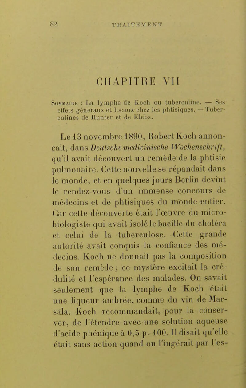 CHAPITRE VII SoMMAiiiE : La lymphe de Koch ou luberciiline. — Ses effets généraux et locaux chez les phtisiques. — Tuber- culines de Hunter et de Klebs. Le 13 novembre 1890, Robert Kocli annon- çait, clans Deutsche medicinische Wochemchrifl, qu'il avait découvert un remède de la pbtisie pulmonaire. Cette nouvelle se répandait dans le monde, et en quelques jours Berlin devint le rendez-vous d'im immense concours de médecins et de phtisiques du monde entier. Car cette découverte était l'œuvre du micro- biologiste qui avait isolé le bacille du choléra et celui de la tuberculose. Cette grande autorité avait conquis la confiance des mé- decins. Koch ne donnait pas la composition de son remède; ce mystère excitait la cré- dulité et l'espérance des malades. On savait seulement que la lymphe de Koch était une liqueur ambrée, comme du vin de Mar- sala. Koch recommandait, pour la conser- ver, de l'étendre avec une solution aqueuse d'acide phéniqueà 0,5 p. 100. Il disait qu'elle était sans action quand on l'ingérait par l'es-
