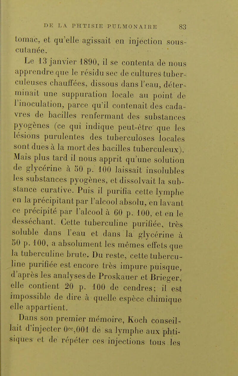 tomac, et qu'elle agissait en injection sous- culanée. Le 13 janvier 1890, il se contenta de nous apprendre que le résidu sec de cultures tuber- culeuses chauffées, dissous dans l'eau, déter- minait une suppuration locale au point de l'inoculation, parce qu'il contenait des cada- vres de bacilles renfermant des substances pyogènes (ce qui indique peut-être' que les lésions purulentes des tuberculoses locales sont dues à la mort des bacilles tuberculeux). Mais plus tard il nous apprit qu'une solution de glycérine à 50 p. 100 laissait insolubles les substances pyogènes, et dissolvait la sub- stance curative. Puis il purifia cette lymphe en la précipitant par l'alcool absolu, en lavant ce précipité par l'alcool à 60 p. 100, et en le desséchant. Cette tuberculine purifiée, très soluble dans l'eau et dans la glycérine à 50 p. 100, a absolument les mêmes effets que la tubercuhne brute. Du reste, cette tubercu- Ime purifiée est encore très impure puisque, d'après les analyses de Proskauer et Brieger, elle contient 20 p. 100 de cendres; il est impossible de dire à quelle espèce chimique elle appartient. Dans son premier mémoire, Koch conseil- lait d'injecter 0.cc,001 de sa lymphe aux phti- siques et de répéter ces injections tous les