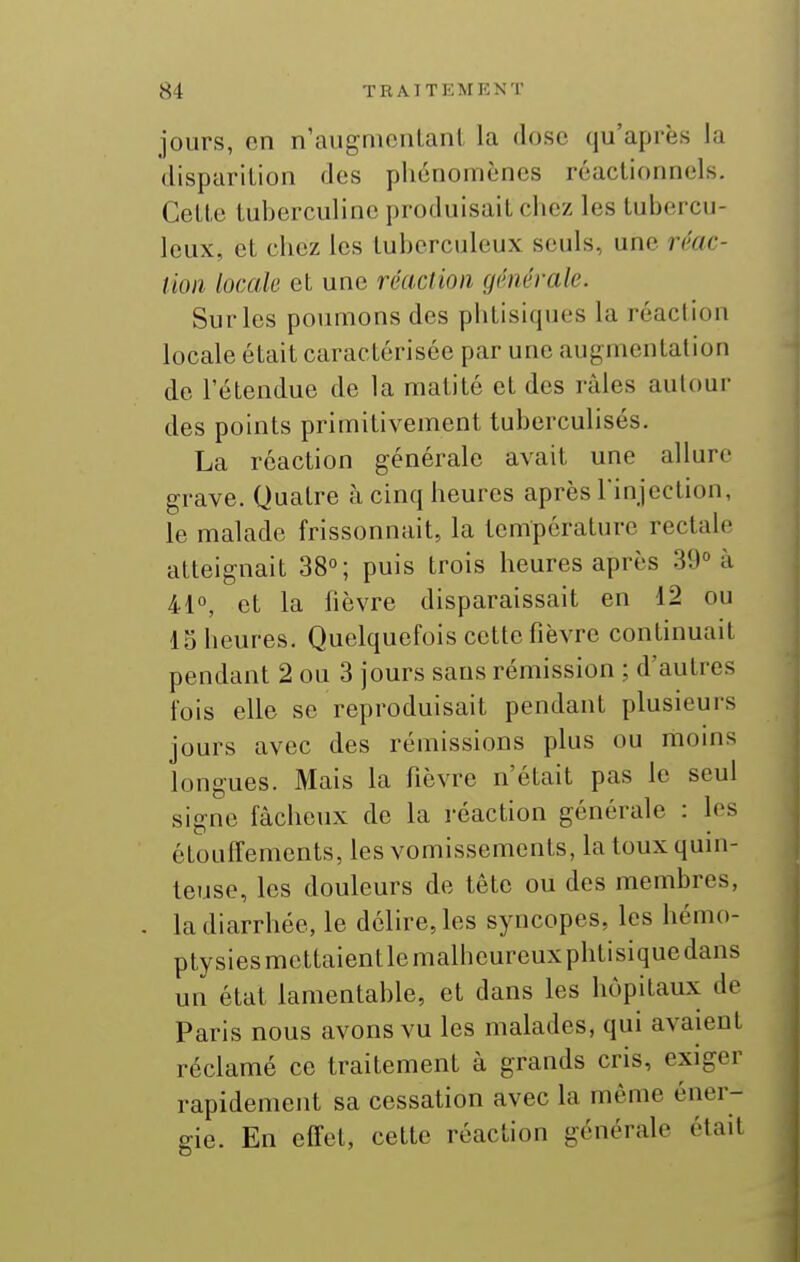 jours, on n'augnionlant la dose qu'après la (lispariLion <los phénomènes réactionnels. Celle tuberculine produisail chez les lubercu- leux, el chez les tuberculeux seuls, une r(''ac- tion locale et une réaclion générale. Sur les poumons des phtisiques la réaclion locale était caractérisée par une augmentation de l'étendue de la matité et des râles autour des points primitivement tuberculisés. La réaction générale avait une allure grave. Quatre à cinq heures après rinjeclion, le malade frissonnait, la température rectale atteignait 38; puis trois heures après 3Î)° à 41°, et la lièvre disparaissait en 12 ou 15 heures. Quelquefois cette fièvre continuait pendant 2 ou 3 jours sans rémission ; d'autres fois elle se reproduisait pendant plusieurs jours avec des rémissions plus ou moms longues. Mais la fièvre n'était pas le seul signe fâcheux de la réaction générale : les étoulTements, les vomissements, la toux quin- teuse, les douleurs de tête ou des membres, la diarrhée, le délire, les syncopes, les hémo- ptysiesmcttaientlcmalheureuxphtisiquedans un état lamentable, et dans les hôpitaux de Paris nous avons vu les malades, qui avaient réclamé ce traitement à grands cris, exiger rapidement sa cessation avec la même éner- gie. En effet, celle réaction générale était