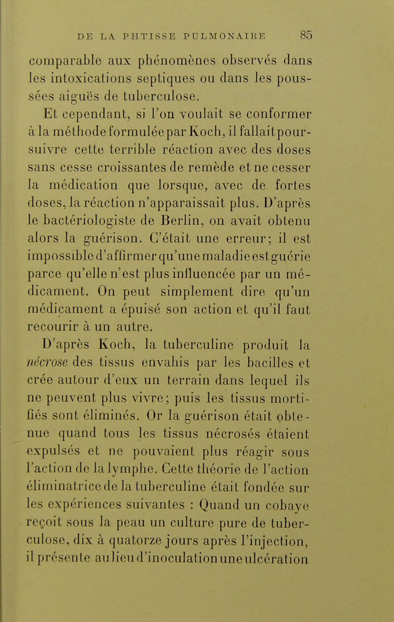 comparable aux phénomènes observés dans les intoxications septiques ou dans les pous- sées aiguës de tuberculose. Et cependant, si l'on voulait se conformer à la méthode formulée par Koch, il fallaitpour- suivre cette terrible réaction avec des doses sans cesse croissantes de remède et ne cesser la médication que lorsque, avec de fortes doses, la réaction n'apparaissait plus. D'après le bactériologiste de Berlin, on avait obtenu alors la guérison. C'était une erreur; il est impossible d'affirmer qu'une maladie est guérie parce qu'elle n'est plus influencée par un mé- dicament. On peut simplement dire qu'un médicament a épuisé son action et qu'il faut recourir à. un autre. D'après Koch, la tuberculine produit la nécrose des tissus envahis par les bacilles et crée autour d'eux un terrain dans lequel ils ne peuvent plus vivre; puis les tissus morti- fiés sont éhminés. Or la guérison était obte- nue quand tous les tissus nécrosés étaient expulsés et ne pouvaient plus réagir sous l'action de la lymphe. Cette théorie de l'action éliminatrice de la tuberculine était fondée sur les expériences suivantes : Quand un cobaye reçoit sous la peau un culture pure de tuber- culose, dix à quatorze jours après l'injection, il présente au lieu d'inoculation une ulcération