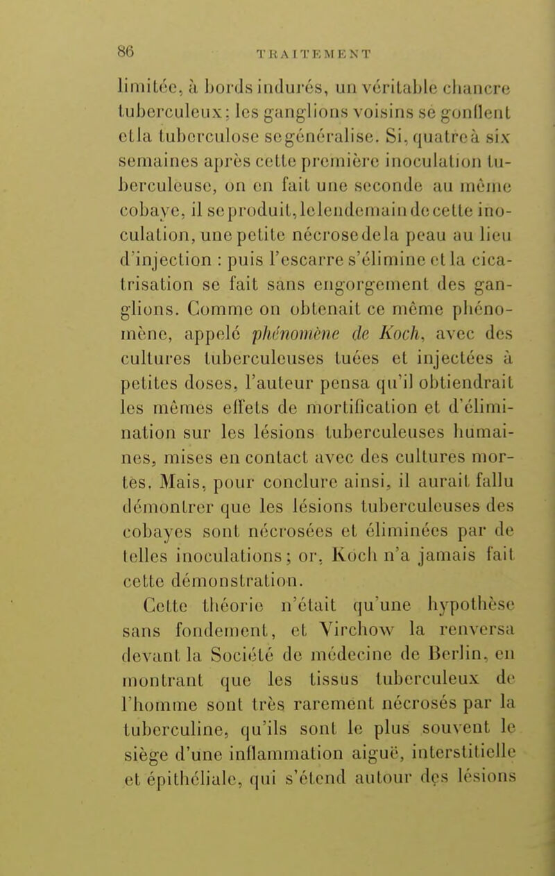 limitée, à bords indurés, un véritable cbancre tuberculeux: les ganglions voisins se gonllent etla tuberculose segénéralise. Si^ quatre à six semaines après cette preinicrc inoculatiojj tu- berculeuse, on en fait une seconde au même cobaye, il se produit, lelendemain de cette ino- culation, une petite nécrosedela peau au lieu d'injection : puis l'escarre s'élimine etla cica- trisation se fait sans engorgement des gan- glions. Comme on obtenait ce même pbéno- mènc, appelé 'phénomène de Koch, avec des cultures tuberculeuses tuées et injectées à petites doses, l'auteur pensa qu'il obtiendrait les mêmes effets de mortification et d'ébmi- nation sur les lésions tuberculeuses humai- nes, mises en contact avec des cultures mor- tes, Mais, pour conclure ainsi, il aurait fallu démontrer que les lésions tuberculeuses des cobayes sont nécrosées et éliminées par de telles inoculations; or, Kocb n'a jamais fait cette démonstration. Cette théorie n'était qu'une hypothèse sans fondement, et Virchow la renversa devant la Société de médecine de Berlin, en montrant que les tissus tuberculeux de l'homme sont très rarement nécrosés par la tuberculine, qu'ils sont le plus souvent le siège d'une inflammation aiguë, interstitielle et épithéliale, qui s'étend autour des lésions