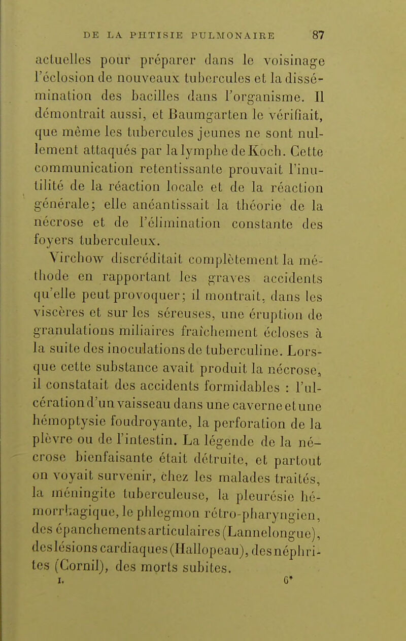 actuelles pour préparer dans le voisinage l'éclosion de nouveaux tubercules et la dissé- mination des bacilles dans l'organisme. Il démontrait aussi, et Baumgarten le vérifiait, que même les tubercules jeunes ne sont nul- lement attaqués par la lymphe de Koch. Cette communication retentissante prouvait l'inu- tilité de la réaction locale et de la réaction générale; elle anéantissait la théorie de la nécrose et de l'élimination constante des foyers tuberculeux. Vircbow discréditait complètement la mé- thode en rapportant les graves accidents qu'elle peut provoquer; il montrait, dans les viscères et sur les séreuses, une éruption de granulations miliaircs fraîchement écloses à la suite des inoculations de tuberculine. Lors- que cette substance avait produit la nécrose, il constatait des accidents formidables : l'ul- cération d'un vaisseau dans une caverne et une hémoptysie foudroyante, la perforation de la plèvre ou de l'intestin. La légende de la né- crose bienfaisante était détruite, et partout on voyait survenir, chez les malades traités, la méningite tuberculeuse, la pleurésie hé- morrhagique, le phlegmon rétro-pharyngien, des épanchements articulaires (Lannelongue), deslésions cardiaques (Hallopeau), desnéphri- tes (Cornil), des morts subites. I. G*