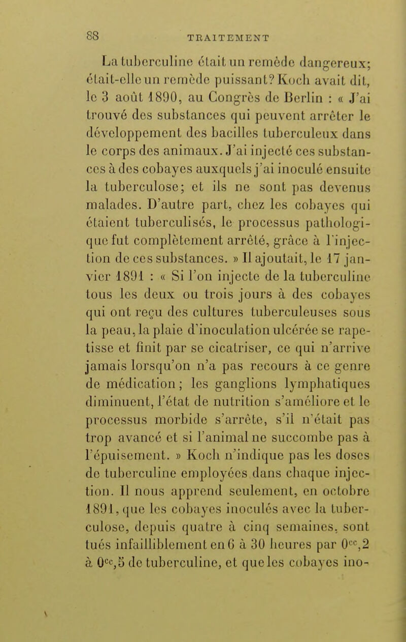 La tubcrculine cLait un remède dangereux; cLaiL-ellcun remède puissant? Kocli avait dit, le 3 août 1890, au Congres de Berlin : « J'ai trouvé des substances qui peuvent arrêter le développement des bacilles tuberculeux dans le corps des animaux. J'ai injecté ces substan- ces à des cobayes auxquels j'ai inoculé ensuite la tuberculose; et ils ne sont pas devenus malades. D'autre part, chez les cobayes qui étaient tuberculisés, le processus patliologi- qucfut complètement arrêté, grâce à l'injec- tion de ces substances. » Il ajoutait, le 17 jan- vier 1891 : « Si l'on injecte de la tuberculine tous les deux ou trois jours à des cobayes qui ont reçu des cultures tuberculeuses sous la peau, la plaie d'inoculation ulcérée se rape- tisse et finit par se cicatriser, ce qui n'arrive jamais lorsqu'on n'a pas recours à ce genre de médication ; les ganglions lympliatiques diminuent, l'état de nutrition s'améliore et le processus morbide s'arrête, s'il n'était pas trop avancé et si l'animal ne succombe pas à l'épuisement. » Koch n'indique pas les doses de tuberculine employées dans chaque injec- tion. Il nous apprend seulement, en octobre 1891, (|ue les cobayes inoculés avec la tuber- culose, depuis quatre à cinq semaines, sont tués infailliblement en 6 à 30 heures par 0'=*^,2 à 0<=c,5 do tuberculine, et que les cobayes ino-