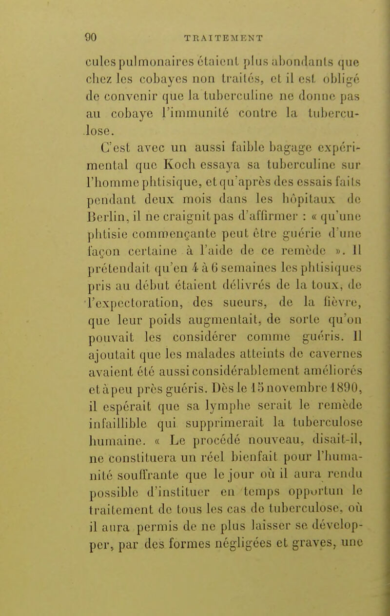 culcs pulm(3naircs claionL plus alKjndanls que chez les cobayes non Irai lés, et il esl, obligrS do convenir que la tubcrculino ne donne pas au cobaye l'immunité contre la tuljercu- iose. C'est avec un aussi faible bagage expéri- mental que Koch essaya sa tuberculinc sur l'homme piitisique, et qu'après des essais faits pendant deux mois dans les hôpitaux de Berlin, il ne craignit pas d'affirmer : « qu'une phtisie commençante peut être guérie d'une façon cci'taine à l'aide de ce remède ». 11 prétendait qu'en 4 à 6 semaines les phtisiques pris au début étaient déUvrés de la toux, de l'expectoration, des sueurs, de la fièvre, que leur poids augmentait, de sorte qu'on pouvait les considérer comme guéris. 11 ajoutait que les malades atteints de cavernes avaient été aussi considérablement améliorés etàpeu près guéris. Dès le ISnovembre 1890, il espérait que sa lymphe serait le remède infaiUible qui supprimerait la tuberculose humaine. « Le procédé nouveau, disait-il, ne constituera un réel bienfait pour l'huma- nité souffrante que le jour où il aura rendu possible d'instituer en temps opportun le traitement de tous les cas de tuberculose, où il aura permis de ne plus laisser se dévelop- per, par des formes négligées et graves, une