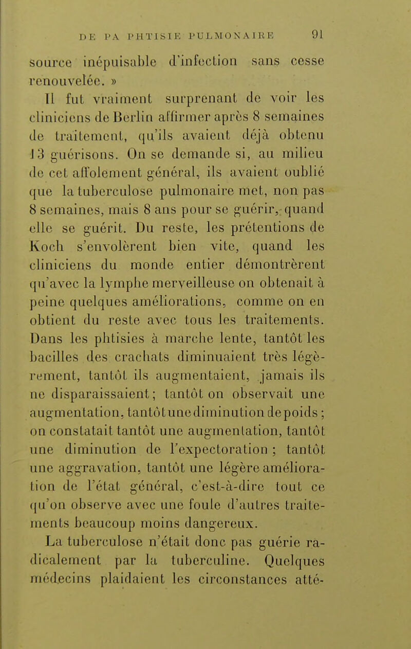 source inépuisable d'infccLion sans cesse renouvelée. » Il fut vraiment surprenant de voir les cliniciens de Berlin affirmer après 8 semaines de traitement, qu'ils avaient déjà obtenu J3 guérisons. On se demande si, au milieu de cet affolement général, ils avaient oublié que la tuberculose pulmonaire met, non pas 8 semaines, mais 8 ans pour se guérir, quand elle se guérit. Du reste, les prétentions de Koch s'envolèrent bien vite, quand les cliniciens du monde entier démontrèrent qu'avec la lympbe merveilleuse on obtenait à peine quelques améliorations, comme on en obtient du reste avec tous les traitements. Dans les phtisies à marche lente, tantôt les bacilles des crachats diminuaient très légè- rement, tantôt ils augmentaient, jamais ils ne disparaissaient; tantôt on observait une augmentation, tantôtunediminution depoids ; on constatait tantôt une augmentation, tantôt une diminution de l'expectoration ; tantôt une aggravation, tantôt une légère améliora- tion de l'état général, c'est-à-dire tout ce qu'on observe avec une foule d'autres traite- ments beaucoup moins dangereux. La tuberculose n'était donc pas guérie ra- dicalement par la tuberculine. Quelques médecins plaidaient les circonstances atté-