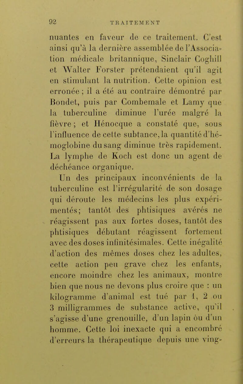 nuantcs en faveur de ce Irailement. C'est ainsi qu'à la dernière assemblée de l'Associa- Lion médicale britannique, Sinclair Cogliill et Walter Forster prétendaient qu'il agit en stimulant la nutrition. Cette opinion est erronée ; il a été au contraire démontré par Bondet, puis par Combemale et Lamy que la tuberculine diminue l'urée malgré la fièvre ; et Hénocque a constaté que, sous l'influence de cette subtance, la quantité d'bé- moglobine du sang diminue très rapidement. La lymphe de Koch est donc un agent de déchéance organique. Un des principaux inconvénients de hi tuberculine est l'irrégularité de son dosage qui déroute les médecins les plus expéri- mentés; tantôt des phtisiques avérés ne réagissent pas aux fortes doses, tantôt des phtisiques débutant réagissent fortement avec des doses infinitésimales. Cette inégalité d'action des mêmes doses chez les adultes, cette action peu grave chez les enfants, encore moindre chez les animaux, montre bien que nous ne devons plus croire que : un kilogramme d'animal est tué par 1, 2 ou 3 milligrammes de substance active, (ju'il s'agisse d'une grenouille, d'un lapin ou d'un homme. Cette loi inexacte qui a encombré d'erreurs la thérapeutique depuis une ving-