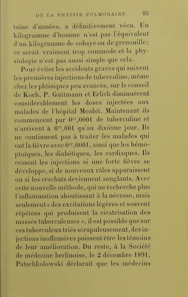 laine d'années, a définilivemcnt vécu. Un kilogramme d'homme n'est pas l'équivalent d'un kiloeramme de cobaye ou de grenouille; ce serait vraiment trop commode et la phy- siologie n'est pas aussi simple que cela. Pour éviter les accidents graves qui suivent les premières injections de tubercnline, même chez les phtisiques peu avancés, sur le conseil de Koch, P. Guttmann et Erlich diminuèrent considérablement les doses injectées aux malades de l'hôpital Moabit. Maintenant ils commencent par 0,0001 de tubercnline et n'arrivent à 0*^%001 qu'au dixième jour. Ils ne continuent pas à traiter les malades qui ont la fièvre avec 0«^0001, ainsi que les hémo- ploïques, les diabétiques, les cardiaques. Ils cessent les injections si une forte fièvre se développe, si de nouveaux râles apparaissent ou si les crachats deviennent sanglants. Avec cette nouvelle méthode, qui ne recherche plus l'inflammation aboutissant à la nécrose, mais seulement a des excitations légères et souvent répétées qui produisent la cicatrisation des masses tuberculeuses », il est possible que sur ces tuberculeux triés scrupuleusement, des in- jections inoffensives puissent être les témoins de leur améhoration. Du reste, à la Société de médecine berhnoise, le 2 décembre 1891, Patschkolowski déclarait que les, médecins