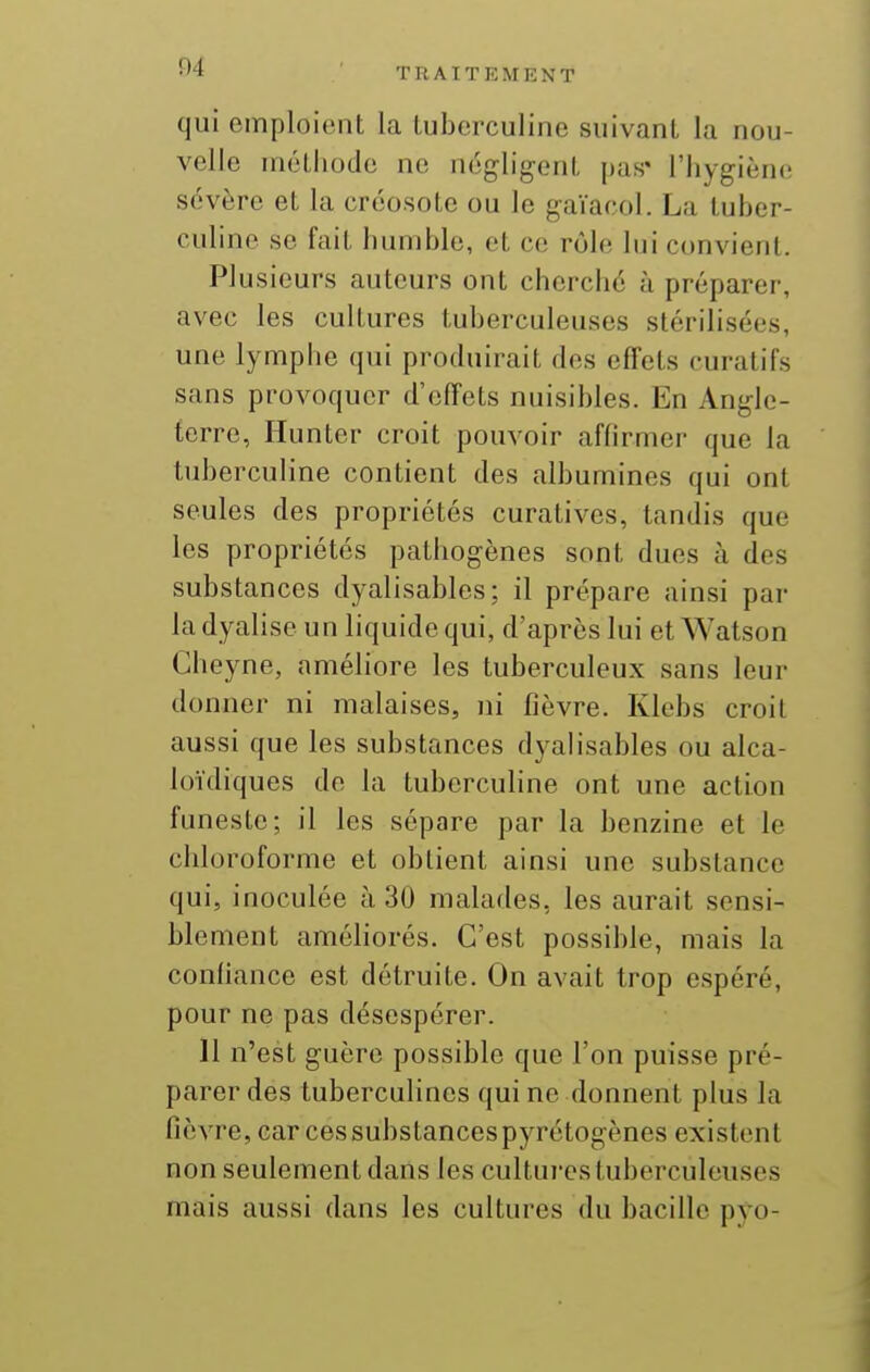 qui emploient la luberculine suivant la nou- velle métliode ne négligent pas* l'hygiène sévère et la créosote ou le gaïacol. La luber- culine se fait humble, et ce rôle lui convient. Plusieurs auteurs ont cherché à préparer, avec les cultures tuberculeuses stérilisées, une lymphe qui produirait des effets curatifs sans provoquer d'effets nuisibles. En Angle- terre, Hunter croit pouvoir affirmer que la tuberculine contient des albumines qui ont seules des propriétés curatives, tandis que les propriétés pathogènes sont dues à des substances dyalisables: il prépare ainsi par la dyalise un liquide qui, d'après lui et Watson Gheyne, améliore les tuberculeux sans leur donner ni malaises, ni fièvre. Klebs croit aussi que les substances dyalisables ou alca- loïdiques de la tuberculine ont une action funeste; il les sépare par la benzine et le chloroforme et obtient ainsi une substance qui, inoculée à 30 malades, les aurait sensi- blement améhorés. C'est possible, mais la confiance est détruite. On avait trop espéré, pour ne pas désespérer. 11 n'est guère possible que l'on puisse pré- parer des tuberculines qui ne donnent plus la fièvre, car ces substances pyrétogènes existent non seulement dans les cultui-es tuberculeuses mais aussi dans les cultures du bacille p^'o-