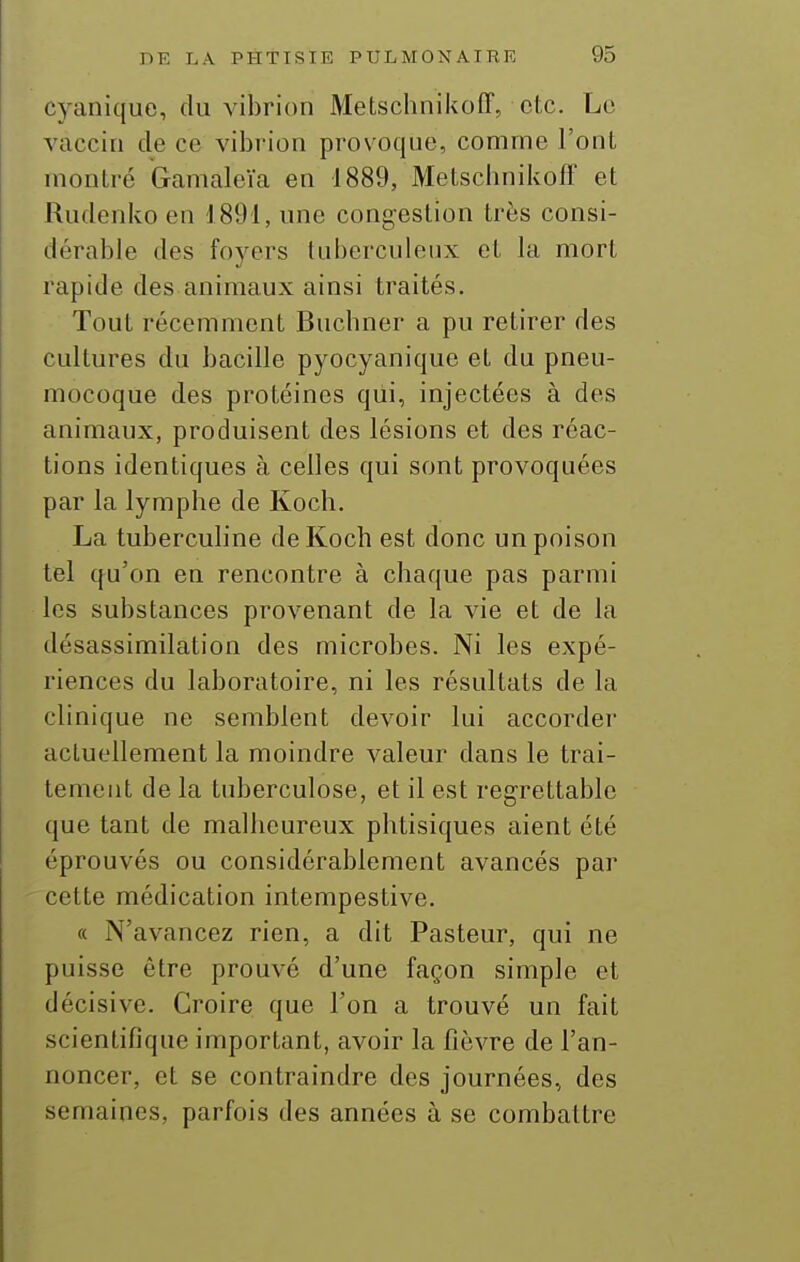 cyanique, du vibrion Metschnikoff, etc. Le vaccin de ce vibrion provoque, comme l'ont montré Gamaleïa en 1889, Metscbnikoff et Rudenko en 1891, une congestion très consi- dérable des foyers tuberculeux et la mort rapide des animaux ainsi traités. Tout récemment Bucbner a pu retirer des cultures du bacille pyocyanique et du pneu- mocoque des protéines qui, injectées à des animaux, produisent des lésions et des réac- tions identiques à celles qui sont provoquées par la lymphe de Koch. La tuberculine de Koch est donc un poison tel qu'on en rencontre à chaque pas parmi les substances provenant de la vie et de la désassimilation des microbes. Ni les expé- riences du laboratoire, ni les résultats de la clinique ne semblent devoir lui accorder actuellement la moindre valeur dans le trai- tement de la tuberculose, et il est regrettable que tant de malheureux phtisiques aient été éprouvés ou considérablement avancés par cette médication intempestive. « N'avancez rien, a dit Pasteur, qui ne puisse être prouvé d'une façon simple et décisive. Croire que l'on a trouvé un fait scientifique important, avoir la fièvre de l'an- noncer, et se contraindre des journées, des semaines, parfois des années à se combattre