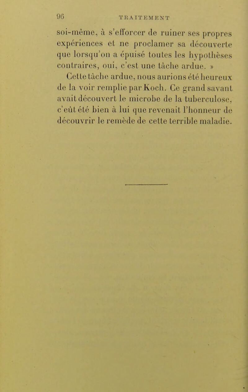 soi-même, à s'ellbrcer de ruiner ses propres expériences et ne proclamer sa découverte que lorsqu'on a épuisé toutes les hypothèses contraires, oui, c'est une tâche ardue. » Cette tâche ardue, nous aurions été heureux de la voir remplie par Koch. Co grand savant avait découvert le microbe de la tuberculose, c'eût été bien à lui que revenait l'honneur de découvrir le remède de celte terrible maladie.