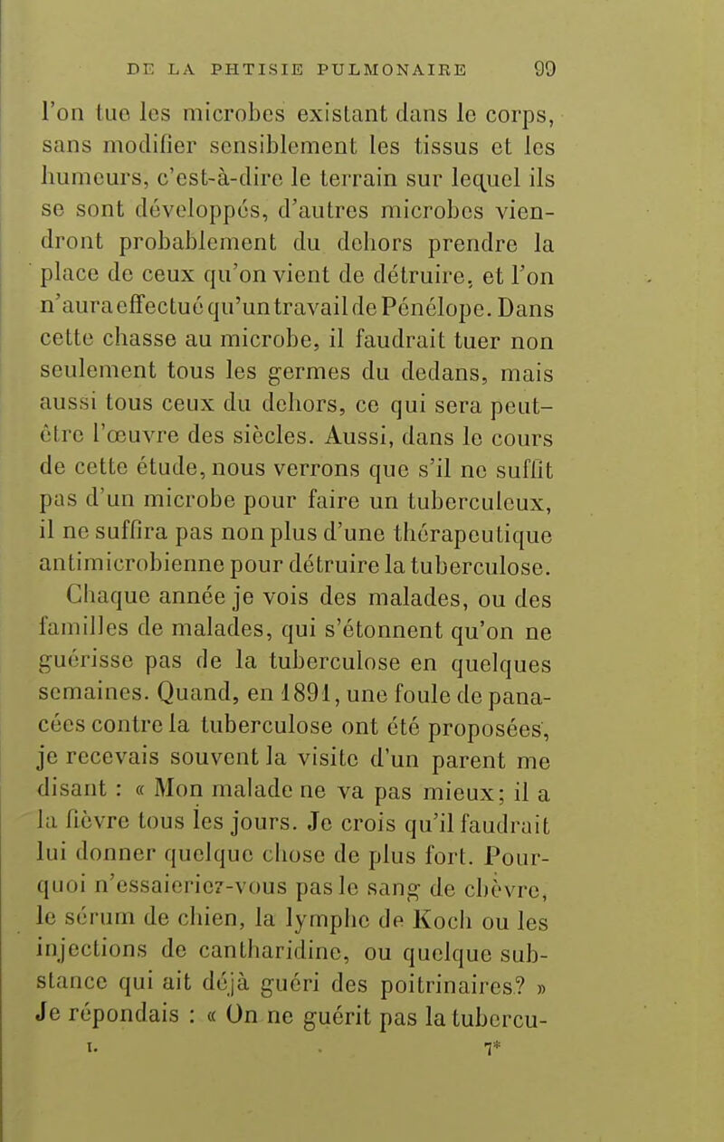 l'on tuo les microbes existant dans le corps, sans modifier sensiblement les tissus et les lmmems, c'est-à-dire le terrain sur lec^uel ils se sont développés, d'autres microbes vien- dront probablement du dehors prendre la place de ceux qu'on vient de détruire, et l'on n'auraeffectuéqu'untravail de Pénélope. Dans cette chasse au microbe, il faudrait tuer non seulement tous les germes du dedans, mais aussi tous ceux du dehors, ce qui sera peut- être l'œuvre des siècles. Aussi, dans le cours de cette étude, nous verrons que s'il ne suffit pas d'un microbe pour faire un tuberculeux, il ne suffira pas non plus d'une thérapeutique antimicrobienne pour détruire la tuberculose. Chaque année je vois des malades, ou des familles de malades, qui s'étonnent qu'on ne guérisse pas de la tuberculose en quelques semaines. Quand, en 1891, une foule de pana- cées contre la tuberculose ont été proposées, je recevais souvent la visite d'un parent me disant : « Mon malade ne va pas mieux; il a la fièvre tous les jours. Je crois qu'il faudrait lui donner quelque chose de plus fort. Pour- quoi n'essaieriez-vous pas le sang de chèvre, le sérum de chien, la lymphe de Koch ou les injections de cantharidine, ou quelque sub- stance qui ait déjà guéri des poitrinaires? » Je répondais : « On ne guérit pas la tubcrcu- i. . 1*