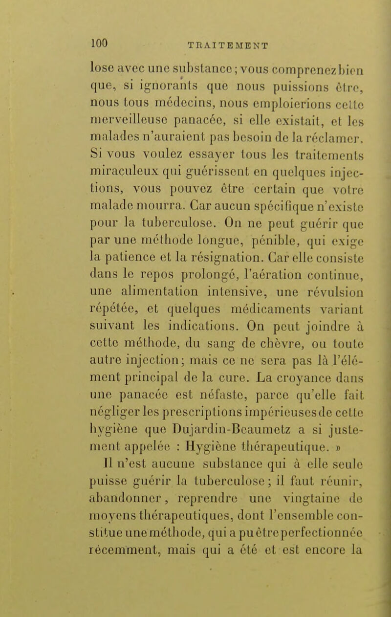 lose avec une substance ; vous comprcnczbicn que, si ignorants que nous puissions être, nous tous médecins, nous emploierions celle merveilleuse panacée, si elle existait, et les malades n'auraient pas besoin de la réclamer. Si vous voulez essayer tous les traitomonls miraculeux qui guérissent en quelques injec- tions, vous pouvez être certain que votre malade mourra. Car aucun spécifique n'existe pour la tuberculose. On ne peut guérir que par une métiiodo longue, pénible, qui exige la patience et la résignation. Car elle consiste dans le repos prolongé, l'aération continue, une alimentation intensive, une révulsion répétée, et quelques médicaments variant suivant les indications. On peut joindre à cette méthode, du sang de chèvre, ou toute autre injection; mais ce ne sera pas là l'élé- ment principal de la cure. La croyance dans une panacée est néfaste, parce qu'elle fait négliger les prescriptions impérieuses de celle hygiène que Dujardin-Beaumetz a si juste- ment appelée : Hygiène thérapeutique. » Il n'est aucune substance qui à elle seule puisse guérir la tuberculose; il faut réunir, abandonner, reprendre une vingtaine do moyens thérapeutiques, dont l'ensemble con- stitue unemélhode, qui a puêtrcperfectionnéc récemment, mais qui a été et est encore la