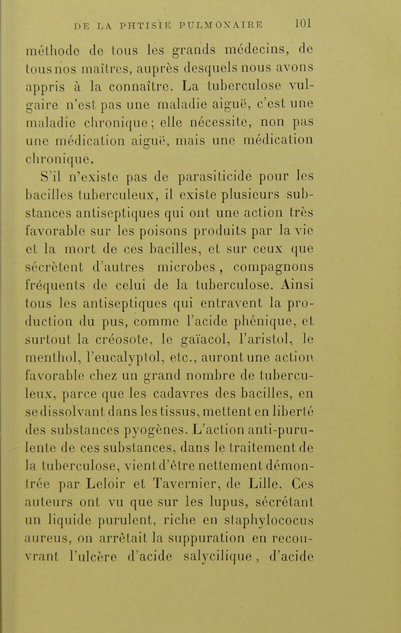 méthode de tous les grands médecins, de tousnos maîtres, auprès desquels nous avons appris à la connaître. La tuberculose vul- gaire n'est pas une maladie aiguë, c'est une maladie chronique; elle nécessite, non pas une médication aiguë, mais une médication chronique. S'il n'existe pas de parasiticide pour les bacilles tuberculeux, il existe plusieurs sub- stances antiseptiques qui ont une action très favorable sur les poisons produits par la vie et la mort de ces bacilles, et sur ceux que sécrètent d'autres microbes, compagnons fréquents de celui de la tuberculose. Ainsi tous les antiseptiques qui entravent la pro- duction du pus, comme l'acide phénique, et surtout la créosote, le gaïacol, l'aristol, le menthol, l'eucalyptol, etc., auront une action favorable chez un grand nombre de tubercu- leux, parce que les cadavres des bacilles, en se dissolvant dans les tissus, mettent en liberté des substances pyogènes. L'action anti-puru- lente de ces substances, dans le traitement de la tuberculose, vient d'être nettement démon- trée par Leloir et Tavernier, de Lille. Ces auteurs ont vu que sur les lupus, sécrétant un liquide purulent, riche en slaphylococus aureus, on arrêtait la suppuration en recou- vrant l'ulcère d'acide salycilique, d'acide