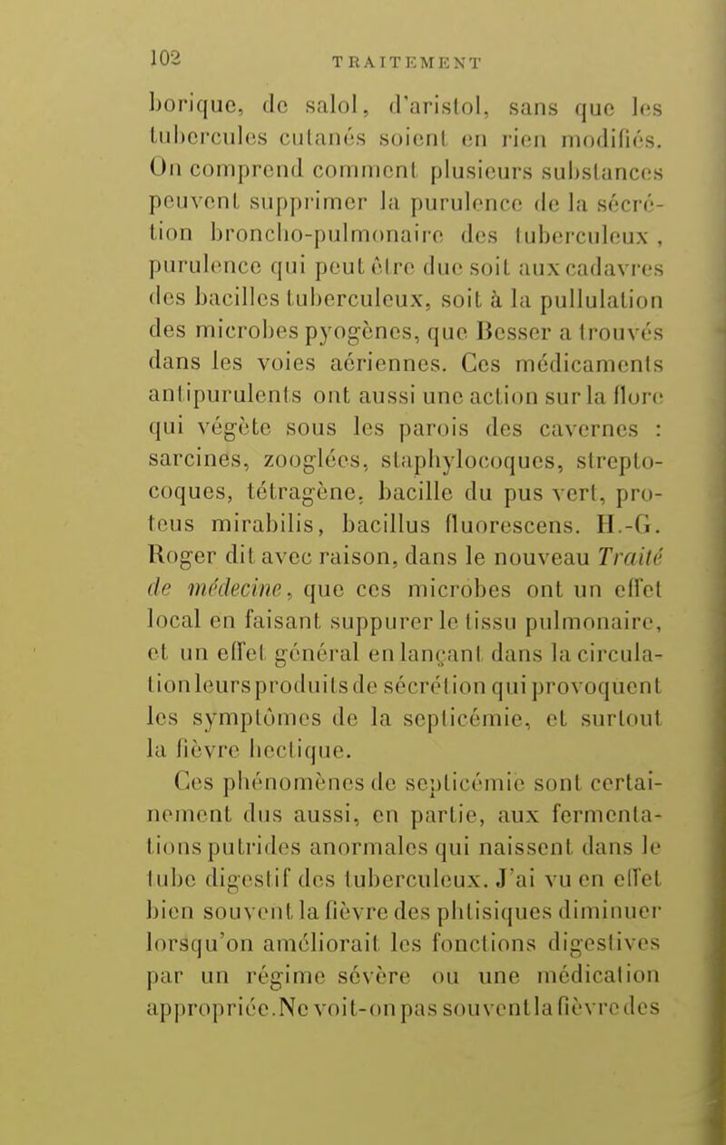 borique, tic salol, (Parislol, sans que les tubercules cutanés soient en rien modifiés. On comprend comment plusieurs substances peuvent supprimer la purulence de la sécré- tion broncbo-pulmonairc des tuberculeux , purulence qui peut être due soit aux cadavres des bacilles tuberculeux, soit à la pullulation des microbes pyogcnes, que Besser a trouvés dans les voies aériennes. Ces médicaments antipurulents ont aussi une action sur la flon; qui végète sous les parois des cavernes : sarcines, zooglées, stapbylocoques, strepto- coques, tétragène, bacille du pus vert, pro- teus mirabilis, bacillus fluorescens. H.-G. Roger dit avec raison, dans le nouveau Traité de médecine, que ces microbes ont un effet local en faisant suppurer le tissu pulmonaire, et un effel général en lançant dans lacircula- tionleursproduitsde sécrétion qui provoquent les symptômes de la septicémie, et surtout la fièvre bectique. Ces phénomènes de septicémie sont certai- nement dus aussi, en partie, aux fermenta- tions putrides anormales qui naissent dans le lube digestif des tuberculeux. J'ai vu en elfet bien souvent la fièvre des phtisiques diminuer lorsqu'on améliorait les fonctions digeslives par un régime sévère ou une médication appropriée. Ne voit-on pas sou vent la fièvre des