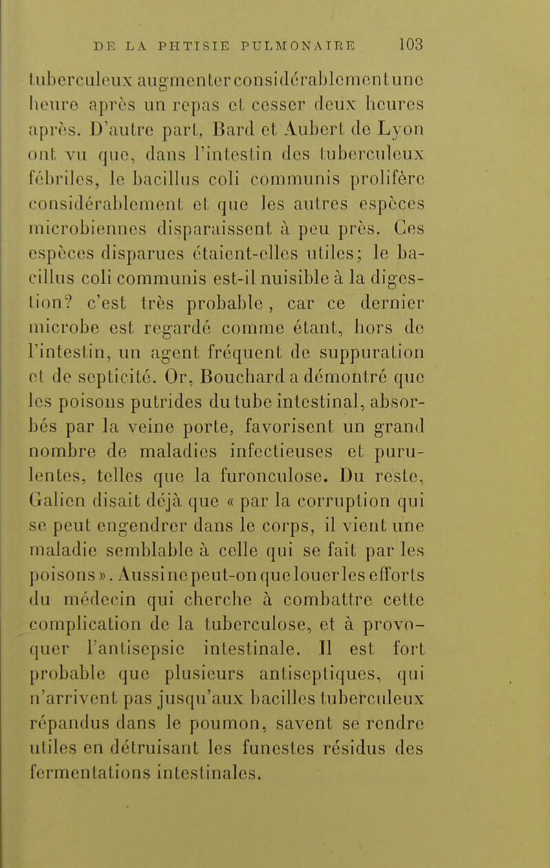 l.ubcrculeux augmenter considérablement une heure après un repas et cesser deux lieures après. D'autre part, Bard et Aubert de Lyon ont vu que, dans l'intestin des tuberculeux fébriles, le bacillus coli communis prolifère (tousidérablcment et que les autres espèces microbiennes disparaissent à peu près. Ces espèces disparues étaient-elles utiles; le ba- cillus coli communis est-il nuisible à la digcs- lion? c'est très probable, car ce dernier microbe est regardé comme étant, hors de l'intestin, un agent fréquent de suppuration et de septicité. Or, Bouchard a démontré que les poisons putrides du tube intestinal, absor- bés par la veine porte, favorisent un grand nombre de maladies infectieuses et puru- lentes, telles que la furonculose. Du reste, Galien disait déjà que « par la corruption qui se peut engendrer dans le corps, il vient une maladie semblable à celle qui se fait par les poisons ». Aussinepeut-onquelouerles efforts du médecin qui cherche à combattre cette complication de la tuberculose, et à provo- quer l'antisepsie intestinale. Il est foit probable que plusieurs antiseptiques, qui n'arrivent pas jusqu'aux bacilles tuberculeux répandus dans le poumon, savent se rendre utiles en détruisant les funestes résidus des fermentations inteslinales.