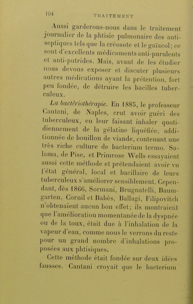 Aussi gardcrons-iioiis dans Je IniiLemonl journalier de la phtisie pulmonaire des anti- septiques tels que la créosote et le gaïacol ; ce sont d'excellents médicaments anti-purulents et anti-putrides. Mais, avant de les étudier nous devons exposer et discuter plusieurs autres médications avant la prétention, fort peu fondée, de détruire les bacilles tuber- culeux. La bactériothérapie. En I880, le professeur Cantani, de Naples, crut avoir guéri dos tuberculeux, en leur faisant inhaler quoti- diennement de la gélatine liquéfiée, addi- tionnée de bouillon de viande, contenant une très riche culture de bacterium termo. Sa- lama, de Pise, et Primrose Wells essayaieni aussi cette méthode et prétendaient avoir vu l'état général, local et bacillaire de leurs tuberculeux s'améliorer sensiblement. Cepen- dant, dès 186G, Sormani, BrugnatelH, Baum- garten, Gornil et Babès, Ballagi, Fihpovitch n'obtenaient aucun bon effet; ils montraient que l'amélioration momentanée de la dyspnée ou de la toux, était due à l'inhalation de la vapeur d'eau, comme nous le verrons du reste pour un grand nombre d'inhalations pro- posées aux phtisiques. Cette méthode était fondée sur deux idées fausses. Cantani croyait que le bacterium