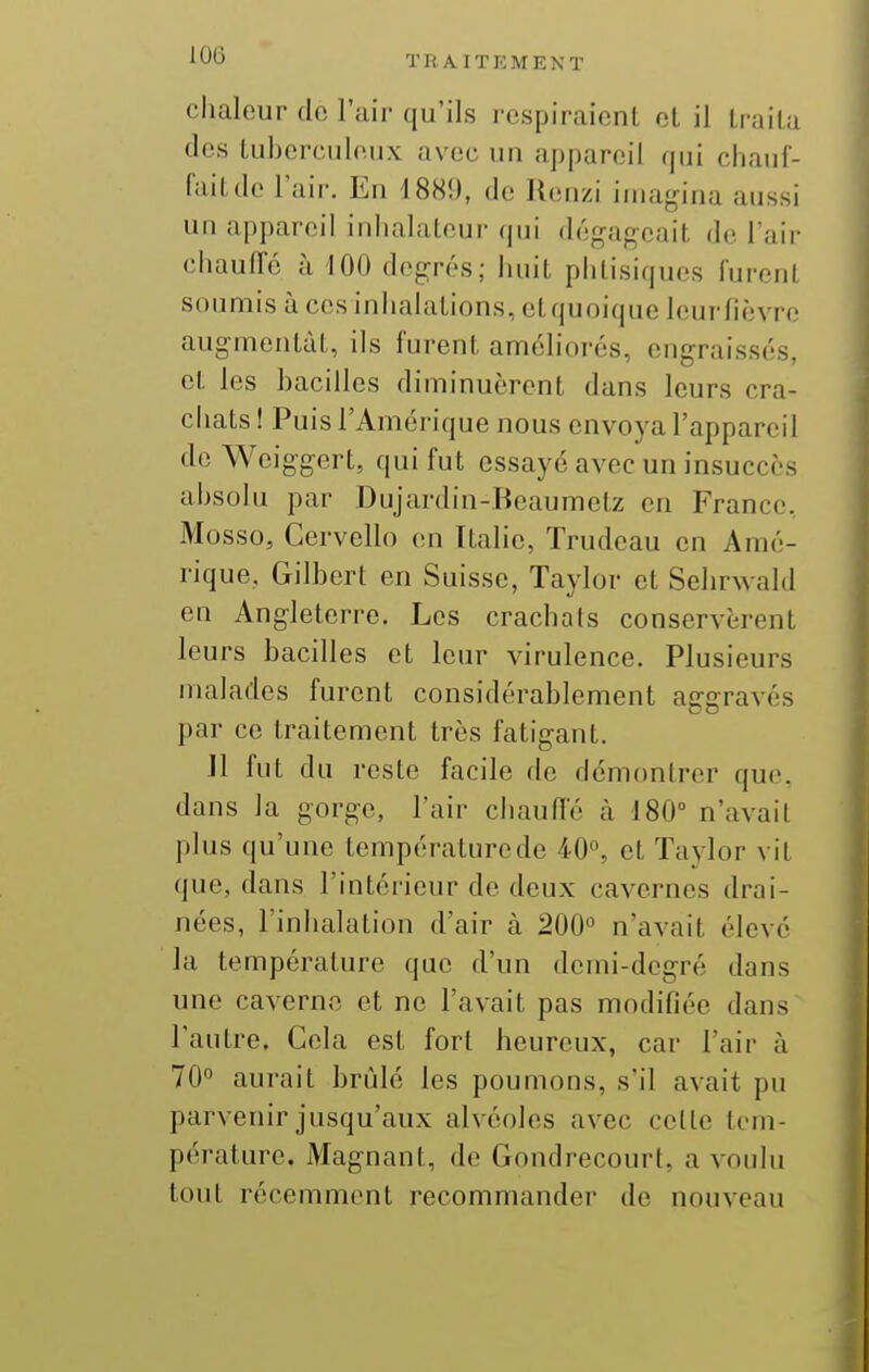 chaleur do l'air qu'ils respiraient et il traita des tuberculeux avec un appareil qui chauf- fait do l'air. En 1889, de Renzi imagina aussi un appareil inhalateur qui dégageait de l'air chauffe à 100 degrés; huit phtisiques furent soumis à ces inhalations, et quoique leur fièvre augmentât, ils furent améliorés, engraissés, et les bacilles diminuèrent dans leurs cra- ciiats ! Puis l'Amérique nous envoya l'appareil de Weiggert, qui fut essayé avec un insuccès absolu par Dujardin-Beaumetz en France. Mosso, Gervello en Italie, Trudeau en Amé- rique. Gilbert en Suisse, Taylor et Sehrwald en Angleterre, Les crachats conservèrent leurs bacilles et leur virulence. Plusieurs malades furent considérablement aggravés par ce traitement très fatigant. Jl fut du reste facile de démontrer que, dans la gorge, l'air chauffé à 180» n'avait plus qu'une températurede 40^ et Taylor vit que, dans l'intérieur de deux cavernes drai- nées, l'inhalation d'air à 200° n'avait élevé la température que d'un demi-degré dans une caverne et ne l'avait pas modifiée dans l'autre. Cela est fort heureux, car l'air à 70° aurait brûlé les poumons, s'il avait pu parvenir jusqu'aux alvéoles avec celle tem- pérature. Magnant, de Gondrecourt, a voulu tout récemment recommander de nouveau