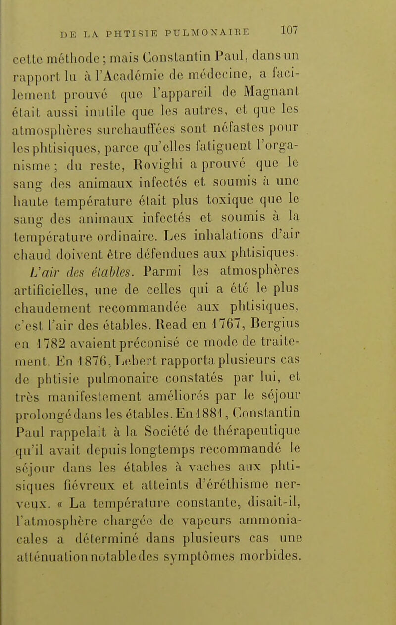 celte méthode ; mais Constantin Paul, dansmi rapport lu à l'Académie de médecine, a faci- lement prouvé que l'appareil de Magnant était aussi inutile que les autres, et que les atmosphères surchauffées sont néfastes pour les phtisiques, parce qu'elles fatiguent l'orga- nisme; du reste, Rovighi a prouvé que le sang des animaux infectés et soumis à une haute température était plus toxique que le sang des animaux infectés et soumis à la température ordinaire. Les inhalations d'air chaud doivent être défendues aux phtisiques. L'air des élables. Parmi les atmosphères artificielles, une de celles qui a été le plus chaudement recommandée aux phtisiques, c'est l'air des étables. Read en 1767, Bergius en 1782 avaient préconisé ce mode de traite- ment. En 1876,Lebert rapporta plusieurs cas de phtisie pulmonaire constatés par lui, et très manifestement améliorés par le séjour prolongé dans les étables. En 1881, Constantin Paul rappelait h la Société de thérapeutique qu'il avait depuis longtemps recommandé le séjour dans les étables à vaches aux phti- siques fiévreux et atteints d'éréthisme ner- veux. « La température constante, disait-il, l'atmosphère chargée de vapeurs ammonia- cales a déterminé dans plusieurs cas une atténuation notable des symptômes morbides.