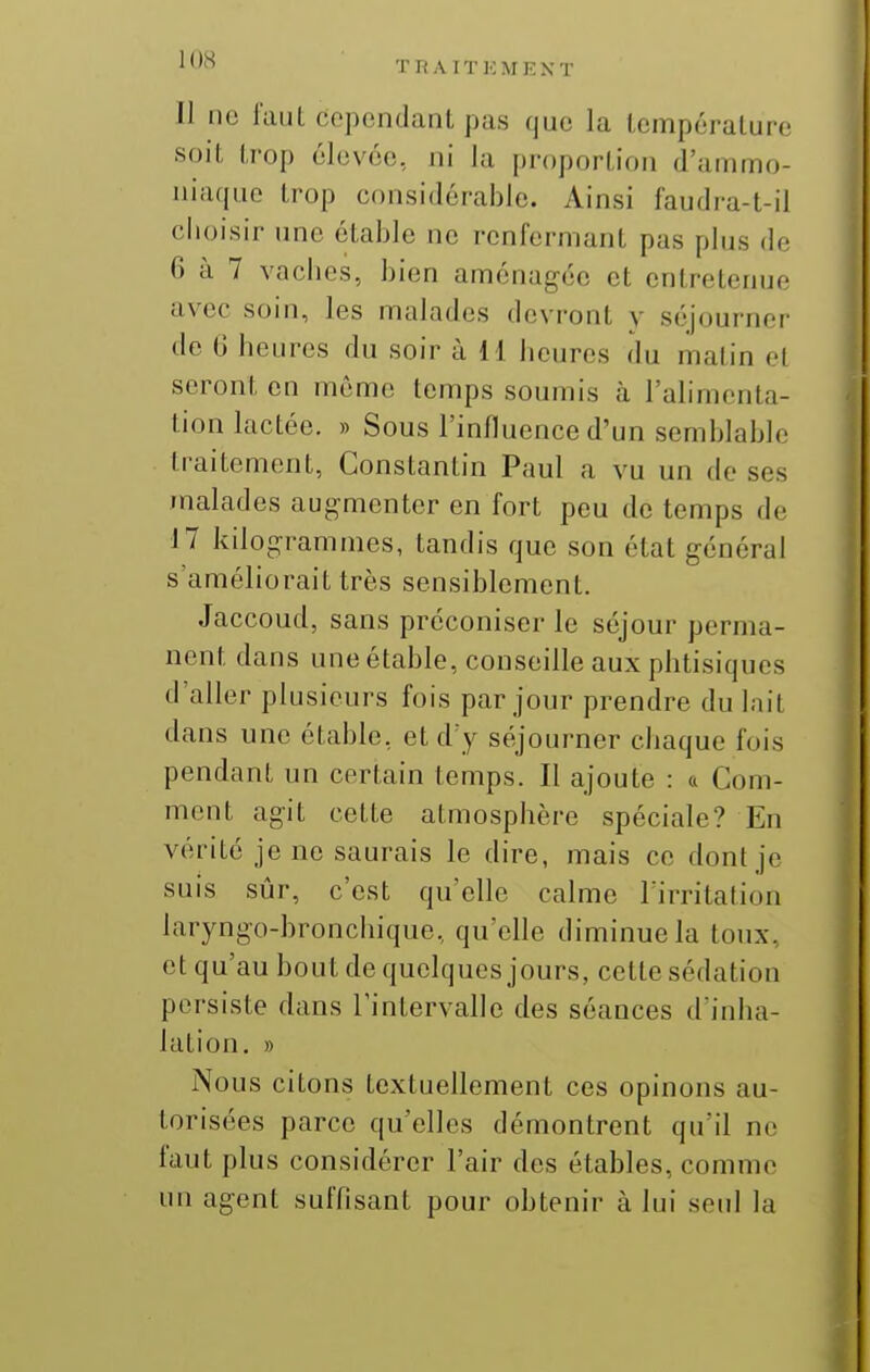 Il lie faut cependant pas que la température soit trop élevée, ni la proportion d'ammo- niacpio trop considérable. Ainsi faudra-t-il choisir une étable ne renfermant pas plus de 6 à 7 vaches, bien aménagée et entretenue avec soin, les malades devront y séjourner de 6 heures du soir à H heures du matin et seront en même temps soumis à l'alimenta- tion lactée. » Sous l'influence d'un semblable traitement, Constantin Paul a vu un de ses malades augmenter en fort peu de temps de 17 kilogrammes, tandis que son état général s'améliorait très sensiblement. Jaccoud, sans préconiser le séjour perma- nent dans une étable, conseille aux phtisiques d'aller plusieurs fois par jour prendre du l;iit dans une étable, etd y séjourner chaque fois pendant un certain temps. Il ajoute : a Com- ment agit cette atmosphère spéciale? En vérité je ne saurais le dire, mais ce dont je suis sûr, c'est qu'elle calme l'irritation laryngo-bronchique, qu'elle diminue la toux, et qu'au bout de quelques jours, celte sédation persiste dans Tintervalle des séances d'inha- lation. » Nous citons textuellement ces opinons au- torisées parce qu'elles démontrent qu'il ne faut plus considérer l'air des étables, comme un agent suffisant pour obtenir à lui seul la