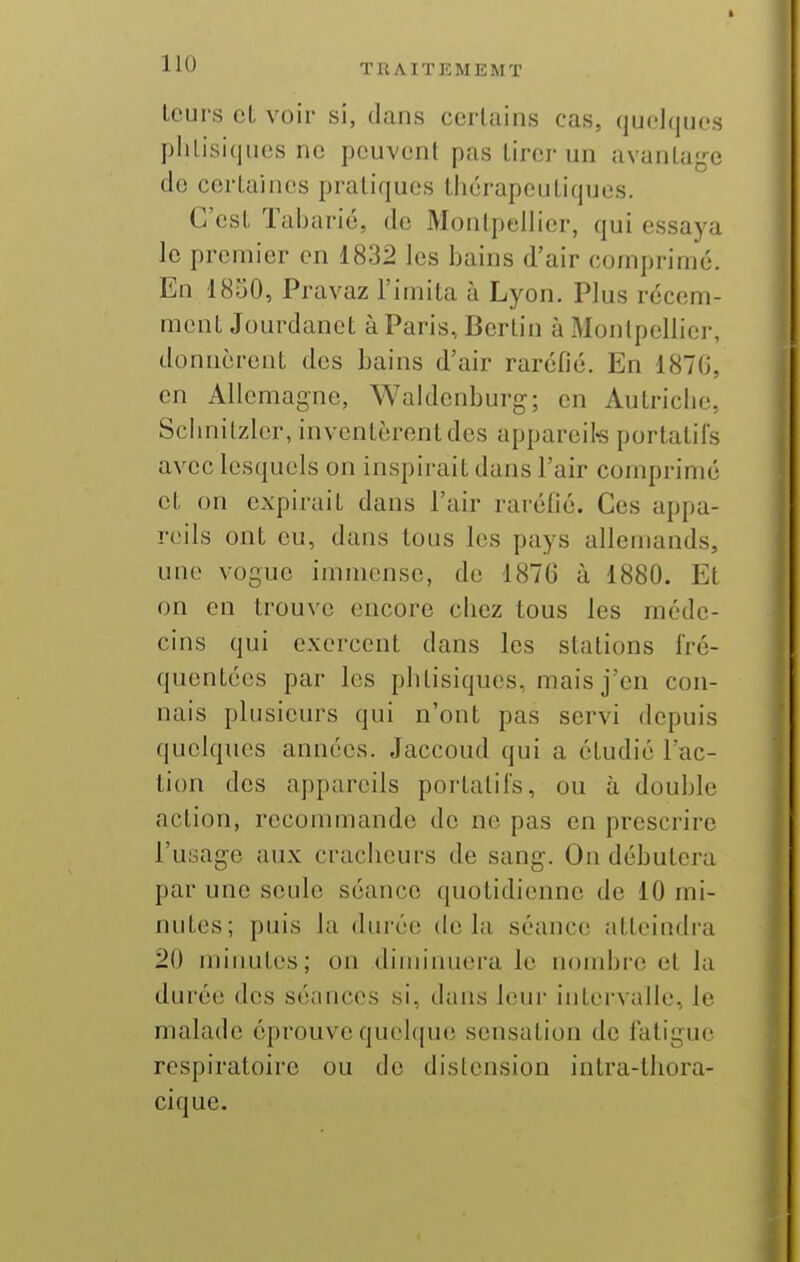 Leurs cL voir si, dans ccrluins cas, quelques phtisiques ne peuvent pas tirer un avantage do certaines pratiques thérapeutiques. C'est Taharié, de Monlpelher, qui essaya le premier en 1832 les bains d'air comprimé. En 1850, Pravaz l'imita à Lyon. Plus récem- ment Jourdanet à Paris, Bertin à Monipellier, donnèrent des bains d'air raréfié. En 1870, en Allemagne, Waklenburg; en Autriche, Schnilzler, inventèrent des appareils portatifs avec lesquels on inspirait dans l'air comprimé et on expirait dans l'air raréfié. Ces appa- reils ont eu, dans tous les pays allemands, une vogue immense, de 1876 à 1880. Et on en trouve encore chez tous les méde- cins qui exercent dans les stations fré- quentées par les plitisiques, mais j'en con- nais plusieurs qui n'ont pas servi depuis quelques années. Jaccoud qui a étudié l'ac- tion des appareils portatifs, on à double action, recommande do ne pas en prescrire l'usage anx craclicurs de sang. On débutera par une seule séance quotidienne de 10 mi- nutes; puis la durée delà séance atteindra 20 miimtes; on diminuera le nombre et la durée des séances si, dans leur intervalle, le malade éprouve quelque sensation de fatigue respiratoire ou de distension intra-thora- cique.