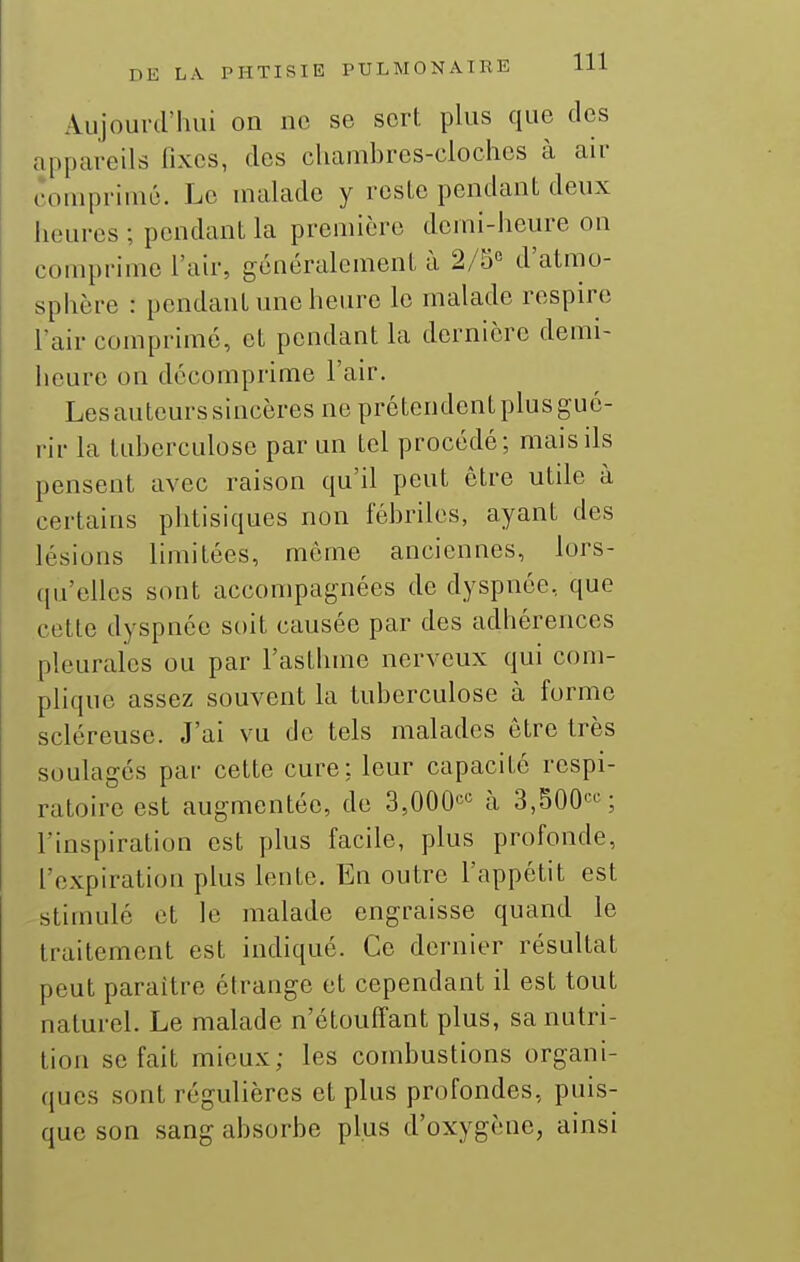 Aujourd'luii on no se sort plus que des appareils iîxcs, dos chambres-cloches à air comprimé. Le malade y rosLo pendant deux heures ; pendant la première demi-heure on comprime l'air, généralement à 2/5« d'atmo- sphère : pendant une heure le malade respire l'air comprimé, et pendant la dernière demi- heure on décomprime l'air. Lesauteurssincères ne prétendent plus gué- rir la taberculose par un tel procédé; mais ils pensent avec raison qu'il peut être utile à certains phtisiques non fébriles, ayant des lésions limitées, mémo anciennes, lors- ([u'ellcs sont accompagnées de dyspnée, que cette dyspnée soit causée par des adhérences pleurales ou par l'asthme nerveux qui com- plique assez souvent la tuberculose à forme scléreuse. J'ai vu de tels malades être très soulagés par cette cure; leur capacité respi- ratoire est augmentée, de 3,000'^'= à 3,500'-S l'inspiration est plus facile, plus profonde, l'expiration plus lente. En outre l'appétit est stimulé et le malade engraisse quand le traitement est indiqué. Ce dernier résultat peut paraître étrange et cependant il est tout naturel. Le malade n'étouffant plus, sa nutri- tion se fait mieux; les combustions organi- ques sont régulières et plus profondes, puis- que son sang absorbe plus d'oxygène, ainsi