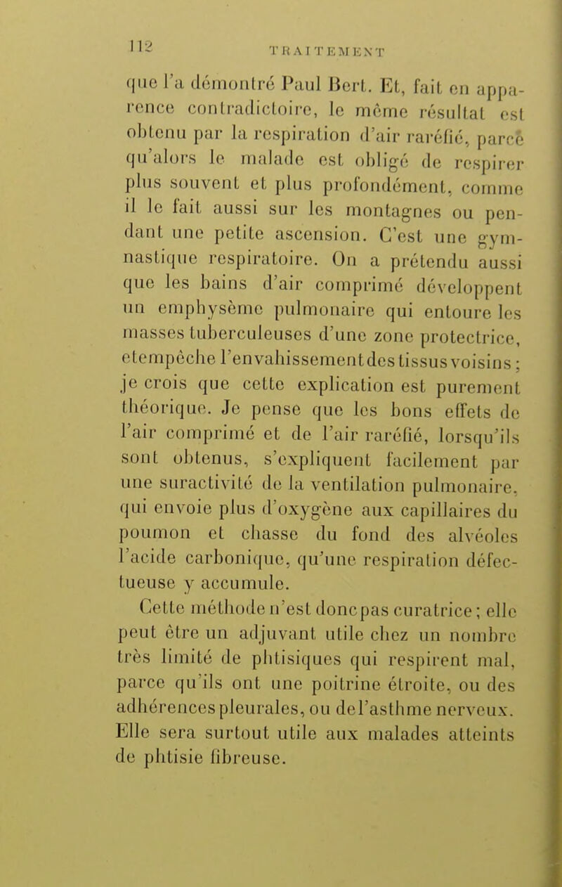 que l'a domontro Paul Bcrl. Et, fait, on appa- rence conlratlicloiro, le même résultat est obtenu par la respiration d'air raréfié, parce qu'alors le malade est obligé de respirer plus souvent et plus profondément, comme il le fait aussi sur les montagnes ou pen- dant une petite ascension. C'est une gym- nastique respiratoire. On a prétendu aussi que les bains d'air comprimé développent un emphysème pulmonaire qui entoure les masses tuberculeuses d'une zone protectrice, etempèchel'envabissementdes tissus voisins; je crois que cette explication est purement théorique. Je pense que les bons effets de l'air comprimé et de l'air raréfié, lorsqu'ils sont obtenus, s'expliquent facilement par une suractivité do la ventilation pulmonaire, qui envoie plus d'oxygène aux capillaires du poumon et chasse du fond des alvéoles l'acide carbonique, qu'une respiration défec- tueuse y accumule. Cette méthode n'est doncpas curatrice ; elle peut être un adjuvant utile chez un nombre très limité de phtisiques qui respirent mal, parce qu'ils ont une poitrine étroite, ou des adhérences pleurales, ou del'asthme nerveux. Elle sera surtout utile aux malades atteints de phtisie fibreuse.