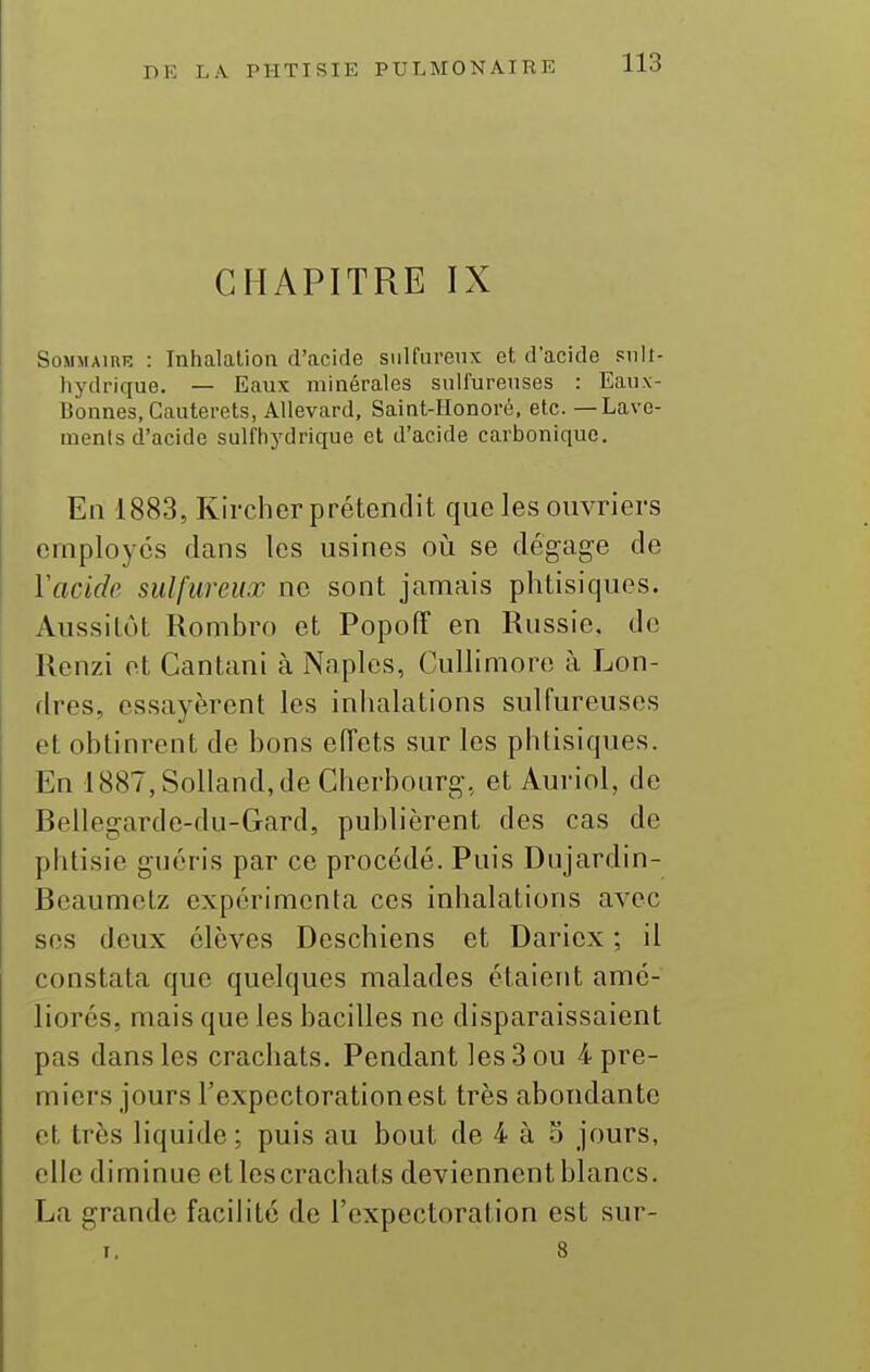 CHAPITRE IX Sommaire : Inhalation d'acide sulfureux et d'acide snlt- iiydrique. — Eaux minérales sulfureuses : Eaux- Bonnes, Cauterets, Allevard, Saint-IIonoré, etc. — Lave- ments d'acide sulfhydrique et d'acide carbonique. En 1883, Kircher prétendit que les ouvriers employés dans les usines où se dégage de Yacide sulfureux ne sont jamais phtisiques. Aussitôt Rombro et Popotî en Russie, de Renzi et Cantani à Naples, Cullimore à Lon- dres, essayèrent les inhalations sulfureuses et obtinrent de bons eiïets sur les phtisiques. En 1887, Solland, de Cherbourg, et Auriol, de Bellegarde-du-Gard, publièrent des cas de phtisie guéris par ce procédé. Puis Dujardin- Beaumelz expérimenta ces inhalations avec ses deux élèves Deschiens et Daricx ; il constata que quelques malades étaient amé- liorés, mais que les bacilles ne disparaissaient pas dans les crachats. Pendant les 3 ou 4 pre- miers jours l'expectoration est très abondante et très liquide ; puis au bout de 4 à 5 jours, elle diminue et les crachats deviennent blancs. La grande facilité de l'expectoration est sur- I, 8