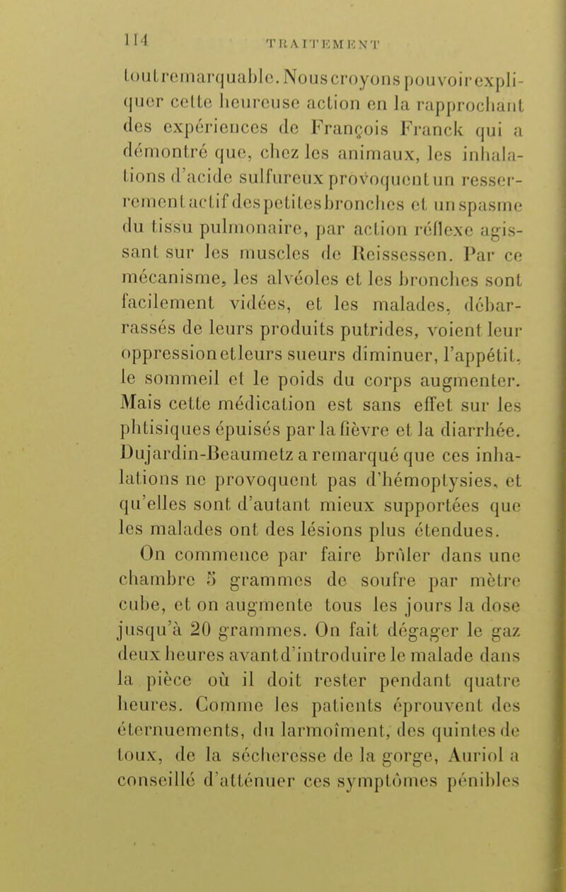 T UAI'I'KMKN'I' louLremarquahlc.Nouscroyonspouvoirexpli- quor celte heureuse action en la rapprochant des expériences de François Franck qui a démontre que, chez les animaux, les inhala- tions d'acide sulfureux provoquentun resser- rement actif dcspctitcsbronches et un spasme du tissu pulmonaire, par action réflexe agis- sant sur les muscles de Reissessen. Par ce mécanisme, les alvéoles et les hronches sont facilement vidées, et les malades, débar- rassés de leurs produits putrides, voient leur oppressionetleurs sueurs diminuer, l'appétit, le sommeil et le poids du corps augmenter. Mais cette médication est sans effet sur les phtisiques épuisés par la fièvre et la diarrhée. J3ujardin-Beaumetz a remarqué que ces inha- lations no provoquent pas d'hémoptysies, et qu'elles sont d'autant mieux supportées que les malades ont des lésions plus étendues. On commence par faire hrnler dans une chambre S grammes de soufre par mètre cube, et on augmente tous les jours la dose jusqu'à 20 grammes. On fait dégager le gaz deux heures avantd'introduire le malade dans la pièce où il doit rester pendant quatre heures. Comme les patients éprouvent des éternuements, du larmoîment, des quintes de toux, de la séclieresse de la gorge, Auriol a conseillé d'atténuer ces symptômes pénibles