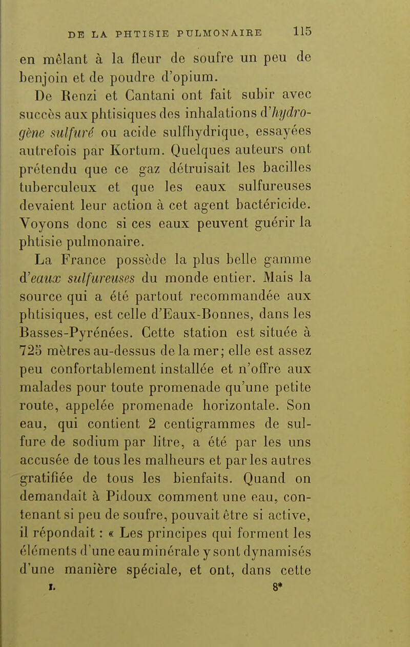 en mêlant à la fleur de soufre un peu de benjoin et de poudre d'opium. De Renzi et Cantani ont fait subir avec succès aux phtisiques des inhalations àliydro- gène sulfuré ou acide sulfhydrique, essayées autrefois par Kortum. Quelques auteurs ont prétendu que ce gaz détruisait les bacilles tuberculeux et que les eaux sulfureuses devaient leur action à cet agent bactéricide. Voyons donc si ces eaux peuvent guérir la phtisie pulmonaire. La France possède la plus belle gamme d'eaux sulfureuses du monde entier. Mais la source qui a été partout recommandée aux phtisiques, est celle d'Eaux-Bonnes, dans les Basses-Pyrénées. Cette station est située à 725 mètres au-dessus de la mer; elle est assez peu confortablement installée et n'offre aux malades pour toute promenade qu'une petite route, appelée promenade horizontale. Son eau, qui contient 2 centigrammes de sul- fure de sodium par litre, a été par les uns accusée de tous les malheurs et parles autres 'gratifiée de tous les bienfaits. Quand on demandait à Pidoux comment une eau, con- tenant si peu de soufre, pouvait être si active, il répondait : « Les principes qui forment les éléments d'une cauminorale y sont dynamisés d'une manière spéciale, et ont, dans cette I. 8*