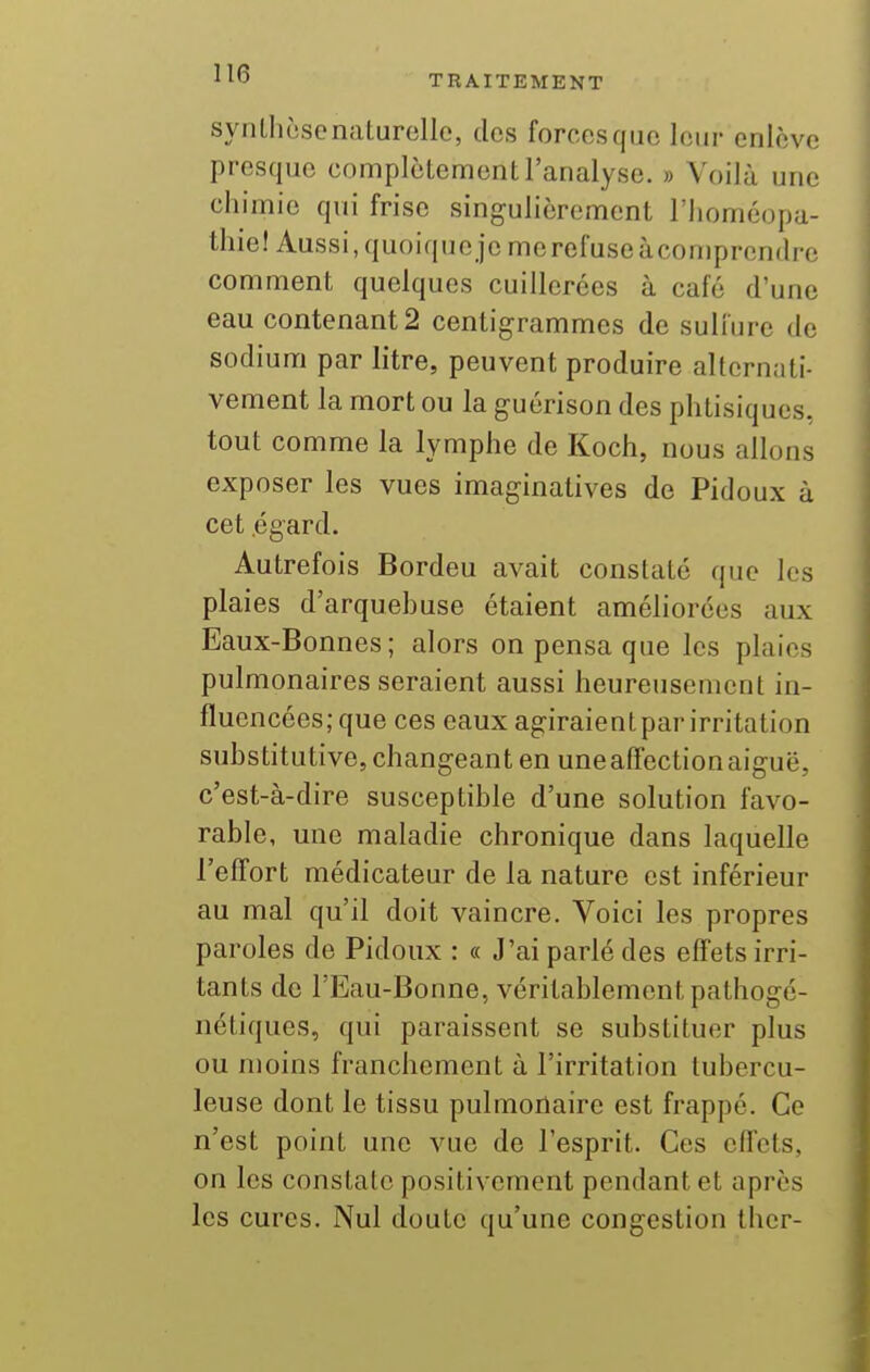 syiilliosonaturelle, des forccsqiio leur enlève presque complètement l'analyse. » Voilà une chimie qui frise singulièrement l'Iioméopa- thiel Aussi, quoique je me refuse àcomprendre comment quelques cuillerées à café d'une eau contenant 2 centigrammes de sulfure de sodium par litre, peuvent produire alternati- vement la mort ou la guérison des phtisiques, tout comme la lymphe de Koch, nous allons exposer les vues Imaginatives de Pidoux à cet égard. Autrefois Bordeu avait constaté que les plaies d'arquehuse étaient améliorées aux Eaux-Bonnes; alors on pensa que les plaies pulmonaires seraient aussi heureusement in- fluencées; que ces eaux agiraientpar irritation substitutive, changeant en une affection aiguë, c'est-à-dire susceptible d'une solution favo- rable, une maladie chronique dans laquelle l'effort médicateur de la nature est inférieur au mal qu'il doit vaincre. Voici les propres paroles de Pidoux : « J'ai parlé des effets irri- tants de l'Eau-Bonne, véritablement pathogé- nétiques, qui paraissent se substituer plus ou moins franchement à l'irritation tubercu- leuse dont le tissu pulmonaire est frappé. Ce n'est point une vue de l'esprit. Ces effets, on les constate positivement pendant et après les cures. Nul doute qu'une congestion Iher-