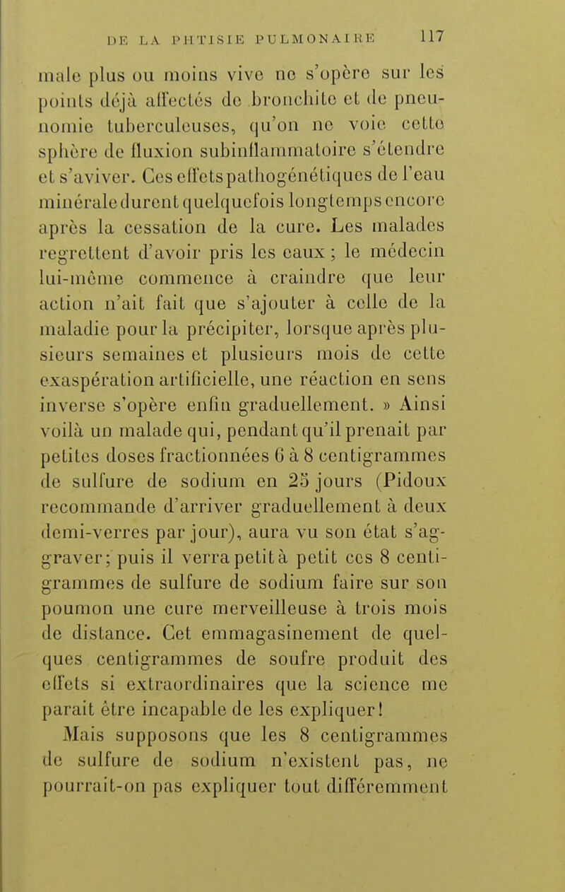 maie plus ou moins vivo no s'opcro sur les points déjà alfeclcs de bronchite et de pneu- nomie tuberculeuses, qu'on ne voie cette sphère de fluxion subinllanmiatoire s'étendre et s'aviver. Ces effetspathogénétiquos de l'eau miuéraledurent quelquefois long temps encore après la cessation de la cure. Les malades regrettent d'avoir pris les eaux; le médecin lui-même commence à craindre que leur action n'ait fait que s'ajouter à celle de la maladie pour la précipiter, lorsque après plu- sieurs semaines et plusieurs mois de cette exaspération artificielle, une réaction en sens inverse s'opère enfin graduellement. » Ainsi voilà un malade qui, pendant qu'il prenait par petites doses fractionnées G à 8 centigrammes de sulfure de sodium en 25 jours (Pidoux recommande d'arriver graduellement à deux demi-verres par jour), aura vu son état s'ag- graver; puis il verra petit à petit ces 8 centi- grammes de sulfure de sodium faire sur son poumon une cure merveilleuse à trois mois de distance. Cet emmagasinement de quel- ques centigrammes de soufre produit des effets si extraordinaires que la science me parait être incapable de les expliquer! j\lais supposons que les 8 centigrammes de sulfure de sodium n'existent pas, ne pourrait-on pas expHquer tout différemment
