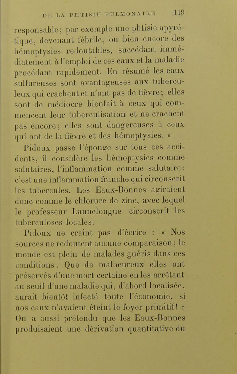 responsable; par exemple une phtisie apyré- tique, devenant fébrile, ou bien encore des liémoptysies redoutables, succédant immé- diatement k l'emploi de ces eaux et la maladie procédant rapidement. En résumé les eaux sulfureuses sont avantageuses aux tubercu- leux qui crachent et n'ont pas de fièvre; elles sont de médiocre bienfait à ceux qui com- mencent leur tuberculisation et ne crachent pas encore; elles sont dangereuses à ceux (}ui ont de la fièvre et des hémoptysies. » Pidoux passe l'éponge sur tous ces acci- dents, il considère les hémoptysies comme salutaires, l'inllammation comme salutaire: c'est une inflammation franche qui circonscrit les tubercules. Les Eaux-Bonnes agiraient donc comme le chlorure de zinc, avec lequel le professeur Lannelongue circonscrit les tuberculoses locales. Pidoux ne craint pas d'écrire : « Nos sources ne redoutent aucune comparaison; le monde est plein de malades guéris dans ces conditions. Que de malheureux elles ont préserves d'une mort certaine en les arrêtant au seuil d'une maladie qui, d'abord localisée, aurait bientôt infecté toute l'économie, si nos eaux n'avaient éteint le foyer primitif! » On a aussi prétendu que les Eaux-Bonnes produisaient une dérivation quantitative du