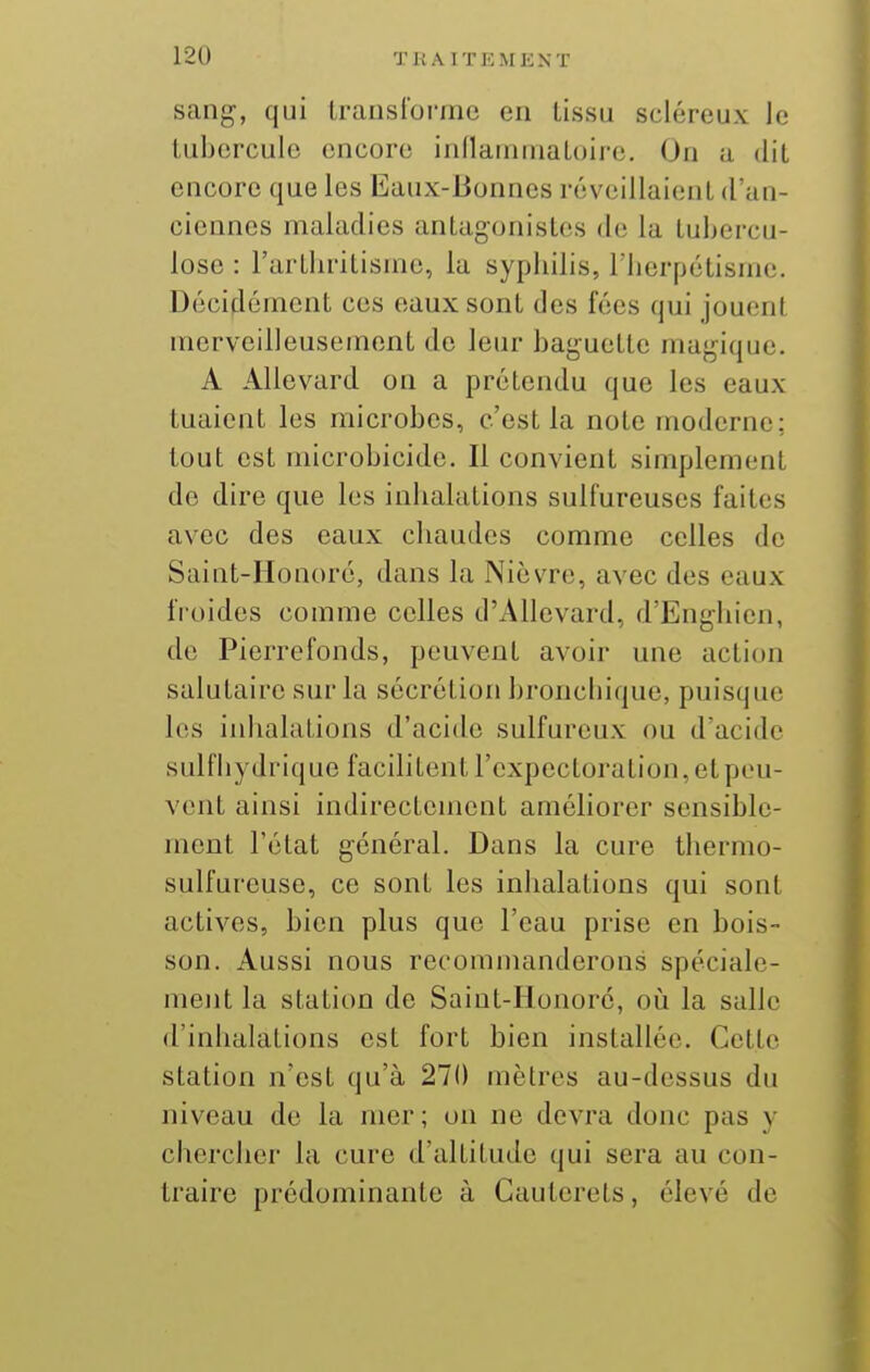 sang, qui transforme en lissu scléreux le tubercule encore inflainniatoire. On a dit encore que les Eaux-Bonnes réveillaient d'an- ciennes maladies antagonistes de la tubercu- lose : l'arthritisme, la sypbilis, riicrpétismc. Décidément ces eaux sont des fées qui jouent merveilleusement de leur baguette magique. A AUevard on a prétendu que les eaux tuaient les microbes, c'est la note moderne; tout est microbicide. Il convient simplement de dire que les inbalations sulfureuses faites avec des eaux chaudes comme celles de Saint-Honorc, dans la NièvTc, avec des eaux froides comme celles d'Allevard, d'Enghien, de Pierrefonds, peuvent avoir une action salutaire sur la sécrétion bronchique, puisque les iidialations d'acide sulfureux ou d'acide sulfhydrique facilitent l'expectoration, et pou- vent ainsi indirectement améliorer sensible- ment l'état général. Dans la cure thermo- sulfureuse, ce sont les inhalations qui sont actives, bien plus que l'eau prise en bois- son. Aussi nous recommanderons spéciale- ment la station de Saiut-Ilonoré, où la salle d'inhalations est fort bien installée. Cette station n'est qu'à 270 mètres au-dessus du niveau de la mer; on ne devra donc pas y chercher la cure d'altitude qui sera au con- traire prédominante à Cauterets, élevé de