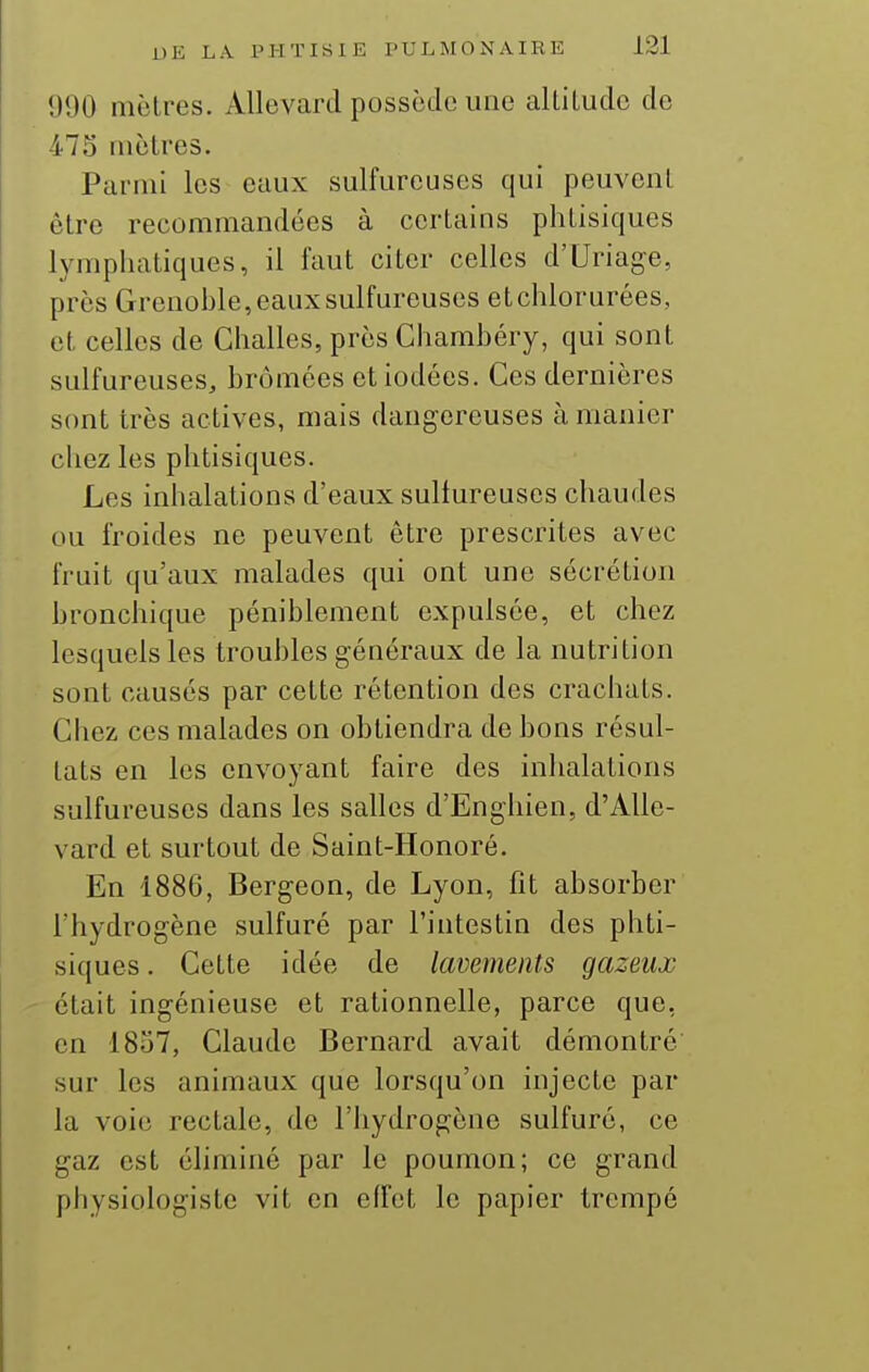 1)90 iiièlres. Allevard possède une alLiLudo de 475 mètres. Parmi les eaux sulfureuses qui peuvent être recommandées à certains phtisiques lymphatiques, il faut citer celles d'Uriage, près Grenohle, eaux sulfureuses etchlorurées, et celles de Challes, près Chamhéry, qui sont sulfureuses, brômées et iodées. Ces dernières sont très actives, mais dangereuses à manier chez les phtisiques. Les inhalations d'eaux sulfureuses chaudes ou froides ne peuvent être prescrites avec fruit qu'aux malades qui ont une sécrétion bronchique péniblement expulsée, et chez lesquels les troubles généraux de la nutrition sont causés par cette rétention des crachats. Chez ces malades on obtiendra de bons résul- tats en les envoyant faire des inhalations sulfureuses dans les salles d'Engliien, d'Alle- vard et surtout de Saint-Honoré. En 1886, Bergeon, de Lyon, fit absorber l'hydrogène sulfuré par l'intestin des phti- siques . Cette idée de lavements gazeux était ingénieuse et rationnelle, parce que, en 1857, Claude Bernard avait démontré sur les animaux que lorsqu'on injecte par la voie rectale, de l'hydrogène sulfuré, ce gaz est éliminé par le poumon; ce grand physiologiste vit en effet le papier trempé