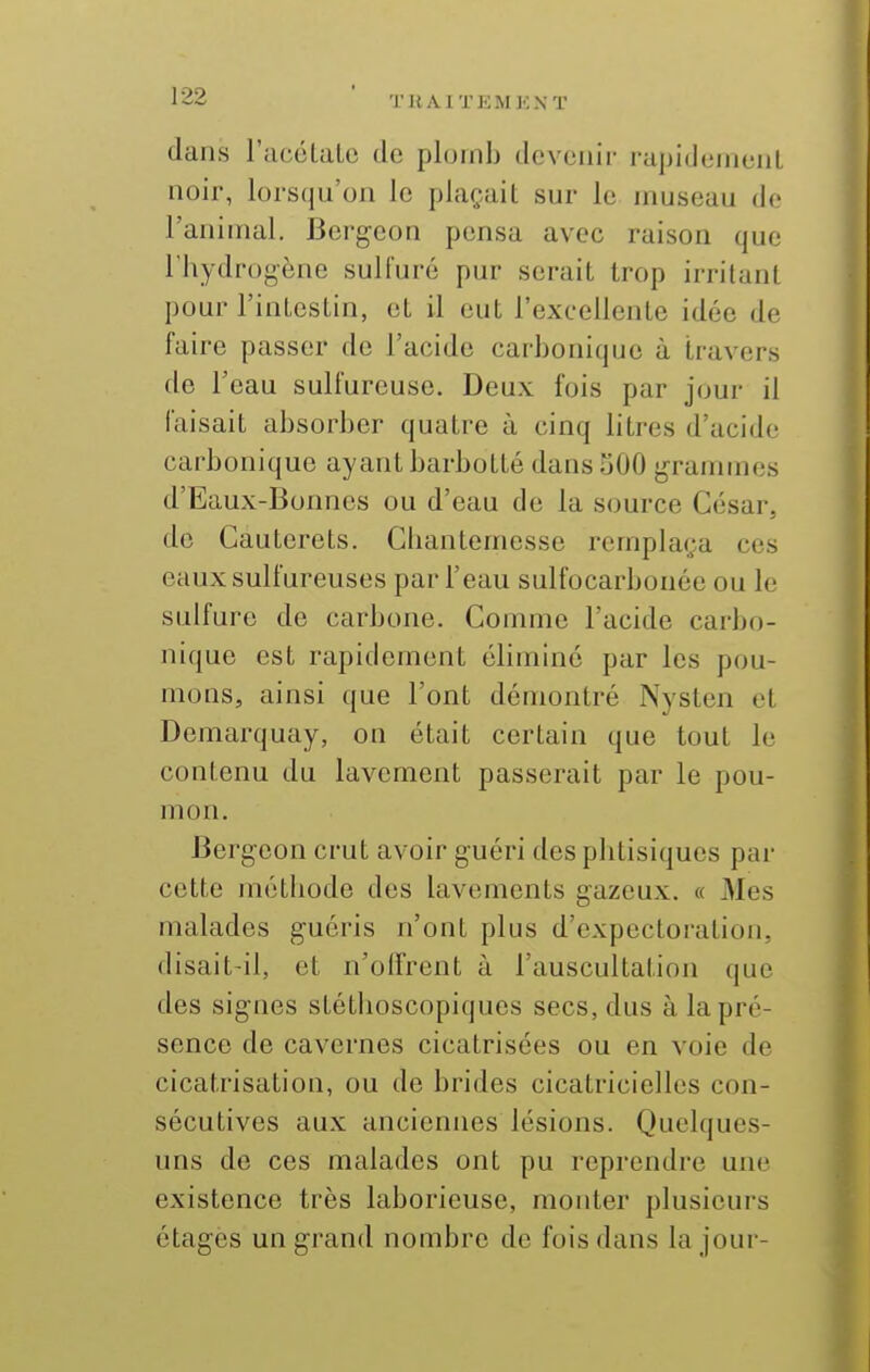 TUA.1TEMKNT dans racélalo de plomb devenir rapidement noir, lorsqu'on le plaçait sur le museau de l'animal. Bergcon pensa avec raison que l'hydrogène sulfuré pur serait trop irritant pour l'intestin, et il eut l'excellente idée de faire passer de l'acide carbonique à travers de l'eau sulfureuse. Deux fois par jour il faisait absorber quatre à cinq litres d'acide carbonique ayant barbotté dans 500 j^rammes d'Eaux-Bonnes ou d'eau de la source César, de Cauterets. Cbantemesse remplaça ces eaux sulfureuses par l'eau sulfocarbonée ou le sulfure de carbone. Gomme l'acide carbo- nique est rapidement éliminé par les pou- mons, ainsi que l'ont démontré Nysten et Demarquay, on était certain que tout le contenu du lavement passerait par le pou- mon. Bergeon crut avoir guéri des phtisiques par cette méthode des lavements gazeux. « Mes malades guéris n'ont plus d'expectoration, disait-il, et n'olfrent à l'auscultation que des signes stéthoscopiquos secs, dus à la pré- sence de cavernes cicatrisées ou en voie de cicatrisation, ou de brides cicatricielles con- sécutives aux anciennes lésions. Quelques- uns de ces malades ont pu reprendre une existence très laborieuse, monter plusieurs étages un grand nombre de fois dans la jour-