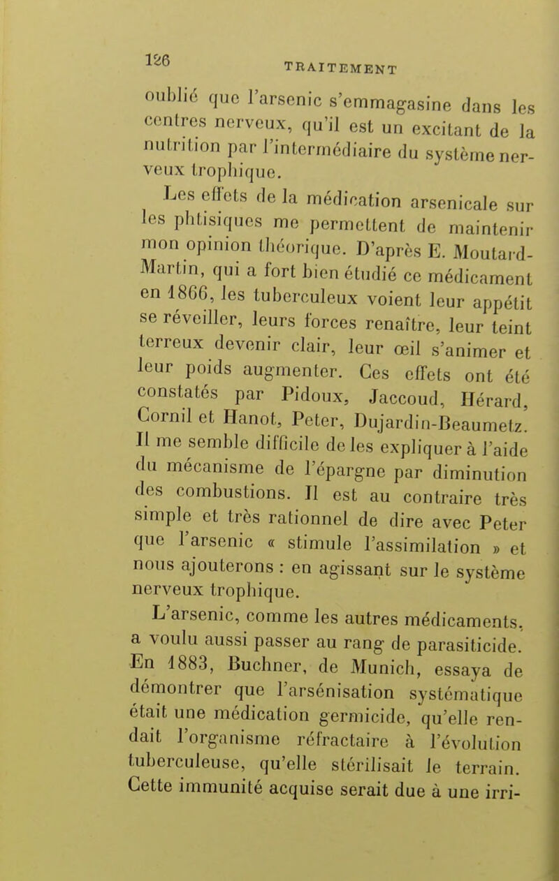 ■^^^ TRAITEMENT oublié que l'arsenic s'emmagasine dans les centres nerveux, qu'il est un excitant de la nuintion par l'intermédiaire du système ner- veux trophiquo. Les effets de la médication arsenicale sur les phtisiques me permettent de maintenir mon opinion théorique. D'après E. Moutard- Martin, qui a fort bien étudié ce médicament en 1866, les tuberculeux voient leur appétit se réveiller, leurs forces renaître, leur teint terreux devenir clair, leur œil s'animer et leur poids augmenter. Ces effets ont été constatés par Pidoux, Jaccoud, Hérard, Cornil et Hanot, Peter, Dujardin-Beaumetz' Il me semble difficile de les expliquer à l'aide du mécanisme de l'épargne par diminution des combustions. Il est au contraire très simple et très rationnel de dire avec Peter que l'arsenic « stimule l'assimilation » et nous ajouterons : en agissant sur le système nerveux trophique. L'arsenic, comme les autres médicaments, a voulu aussi passer au rang de parasiticide. En 1883, Buchner, de Munich, essaya de démontrer que l'arsénisation systématique était une médication germicide, qu'elle ren- dait l'organisme réfractaire à l'évolution tuberculeuse, qu'elle stérilisait le terrain. Cette immunité acquise serait due à une irri-