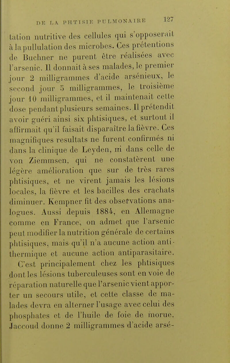 lalion nutritive des cellules qui s'opposerait àlapullulationdes microbes. Ces prétentions de Buchner ne purent être réalisées avec l'arsenic. 11 donnait à ses malades, le premier jour 2 milligrammes d'acide arsénieux, le second jour 5 milligrammes, le troisième jour 10 milligrammes, et il maintenait cette dose pendant plusieurs semaines. 11 prétendit avoir guéri ainsi six phtisiques, et surtout il affirmait qu'il faisait disparaître la fièvre. Ces magnifiques résultats ne furent confirmés ni dans la clinique de Leyden, ni dans celle de von Ziemmsen, qui ne constatèrent une légère amélioration que sur de très rares phtisiques, et ne virent jamais les lésions locales, la fièvre et les bacilles des crachats diminuer. Kempner fit des observations ana- logues. Aussi depuis 1884, en Allemagne comme en France, on admet que l'arsenic peut modifier la nutrition générale de certains phtisiques, mais qu'il n'a aucune action anti- Ihermique et aucune action antiparasitaire. C'est principalement chez les phtisiques dont les lésions tuberculeuses sont envoie de réparation naturelle que l'arsenic vient appor- ter un secours utile, et cette classe de ma- lades devra en alterner l'usage avec celui des pliospbates et de l'huile de foie de morue. Jaccoud donne 2 milligrammes d'acide arsé-