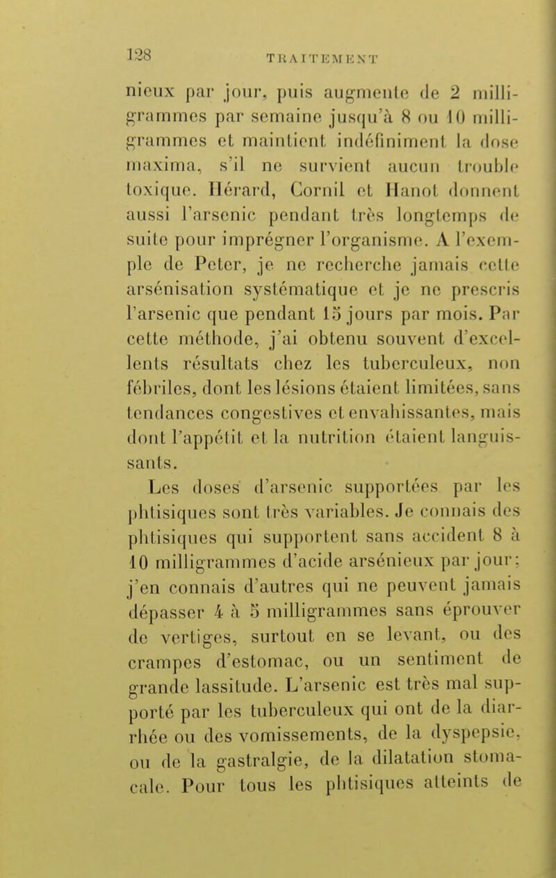 nieux par jour, puis augmente de 2 milli- grammes par semaine jusqu'à 8 ou H) milli- grammes et maintient indéfiniment la dose maxima, s'il ne survient aucun trouble toxique. Iléi'ard, Cornil et Hanot donnent aussi l'arsenic pendant très longtemps de suite pour imprégner l'organisme. A l'exem- ple de Peter, je ne recherche jamais cette arsénisation systématique et je ne prescris l'arsenic que pendant lo jours par mois. Pnr cette méthode, j'ai obtenu souvent d'excel- lents résultats chez les tuberculeux, non fébriles, dont les lésions étaient limitées, sans tendances congestives et envahissantes, mais dont l'appétit et la nutrition étaient languis- sants. Les doses d'arsenic supportées par les phtisiques sont très variables. Je connais des phtisiques qui supportent sans accident 8 à 10 milligrammes d'acide arsénieux par jour; j'en connais d'autres qui ne peuvent jamais dépasser 4 à S milligrammes sans éprouver de vertiges, surtout en se levant, ou des crampes d'estomac, ou un sentiment de grande lassitude. L'arsenic est très mal sup- porté par les tuberculeux qui ont de la diar- rhée ou des vomissements, de la dyspepsie, ou de la gastralgie, de la dilatation stoma- cale. Pour tous les phtisiques atteints de